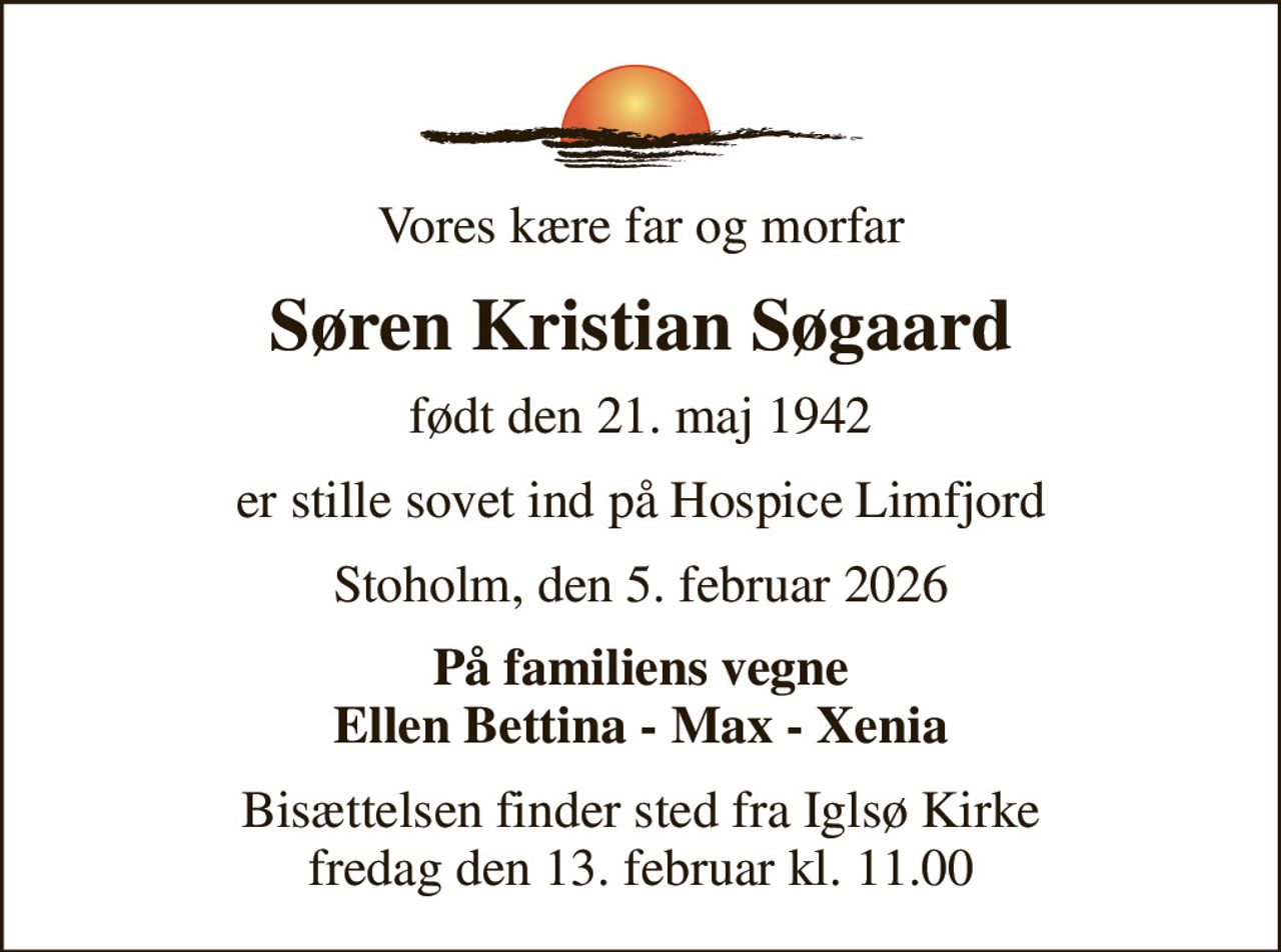 Vores kære far og morfar
Søren Kristian Søgaard
født den 21. maj 1942
er stille sovet ind på Hospice Limfjord
Stoholm, den 5. februar 2026
På familiens vegne Ellen Bettina - Max - Xenia
Bisættelsen finder sted fra Iglsø Kirke  fredag den 13. februar kl. 11.00