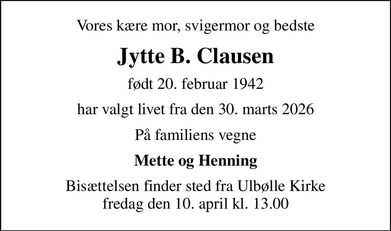 Vores kære mor, svigermor og bedste
Jytte B. Clausen
født 20. februar 1942
har valgt livet fra den 30. marts 2026
På familiens vegne
Mette og Henning
Bisættelsen finder sted fra Ulbølle Kirke  fredag den 10. april kl. 13.00