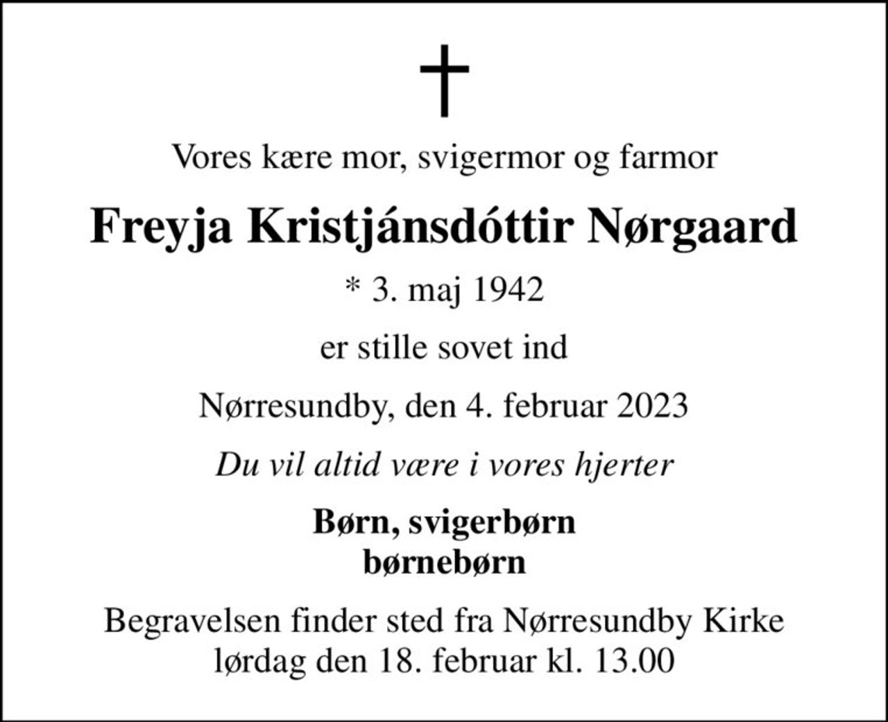 Vores kære mor, svigermor og farmor
Freyja Kristjánsdóttir Nørgaard
* 3. maj 1942
er stille sovet ind
Nørresundby, den 4. februar 2023
Du vil altid være i vores hjerter
Børn, svigerbørn børnebørn
Begravelsen finder sted fra Nørresundby Kirke  lørdag den 18. februar kl. 13.00
