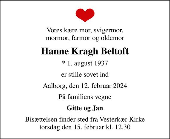 Vores kære mor, svigermor, mormor, farmor og oldemor
Hanne Kragh Beltoft
* 1. august 1937
er stille sovet ind
Aalborg, den 12. februar 2024
På familiens vegne
Gitte og Jan
Bisættelsen finder sted fra Vesterkær Kirke  torsdag den 15. februar kl. 12.30