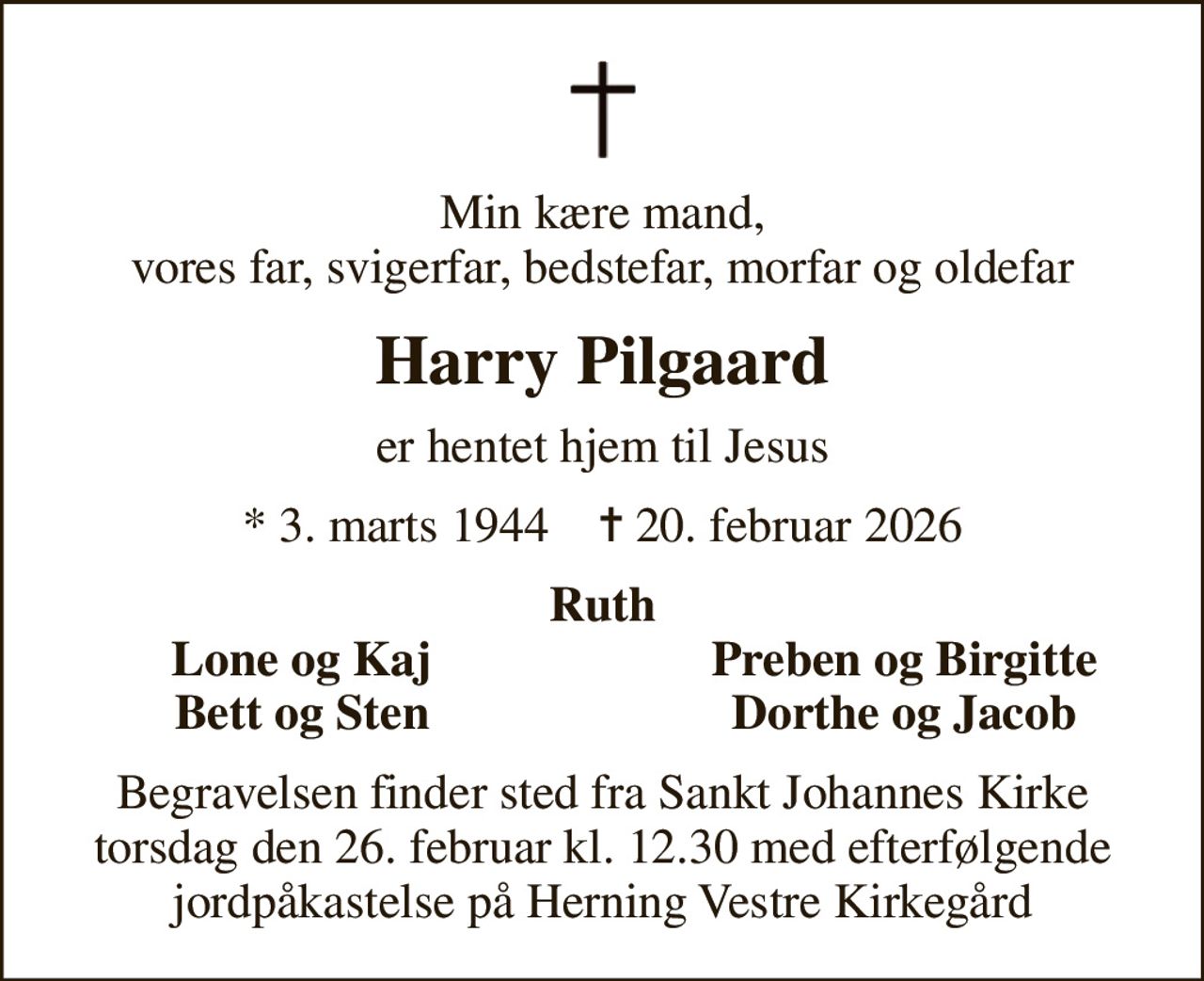 Min kære mand, vores far, svigerfar, bedstefar, morfar og oldefar
Harry Pilgaard
er hentet hjem til Jesus
* 3. marts 1944    ✝ 20. februar 2026
Ruth
Lone og Kaj
Preben og Birgitte
Bett og Sten
Dorthe og Jacob
Begravelsen finder sted fra Sankt Johannes Kirke torsdag den 26. februar kl. 12.30 med efterfølgende jordpåkastelse på Herning Vestre Kirkegård
