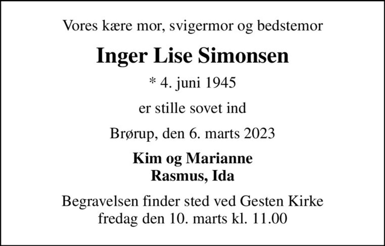 Vores kære mor, svigermor og bedstemor
Inger Lise Simonsen
* 4. juni 1945
er stille sovet ind
Brørup, den 6. marts 2023
Kim og Marianne Rasmus, Ida
Begravelsen finder sted ved Gesten Kirke  fredag den 10. marts kl. 11.00