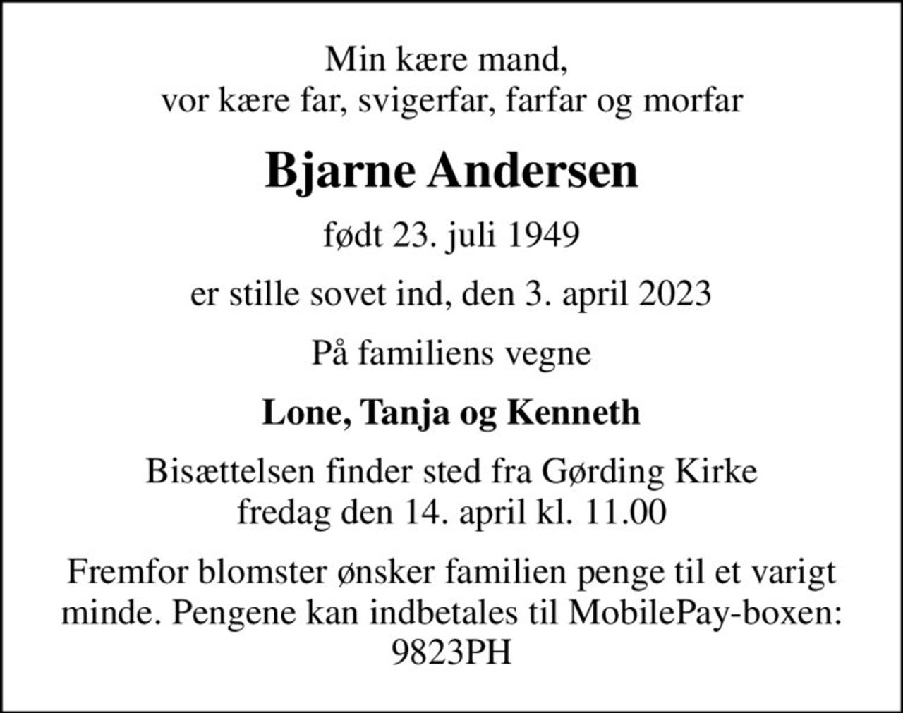 Min kære mand,  vor kære far, svigerfar, farfar og morfar
Bjarne Andersen
født 23. juli 1949
er stille sovet ind, den 3. april 2023
På familiens vegne
Lone, Tanja og Kenneth
Bisættelsen finder sted fra Gørding Kirke  fredag den 14. april kl. 11.00 
Fremfor blomster ønsker familien penge til et varigt minde. Pengene kan indbetales til MobilePay-boxen: 9823PH