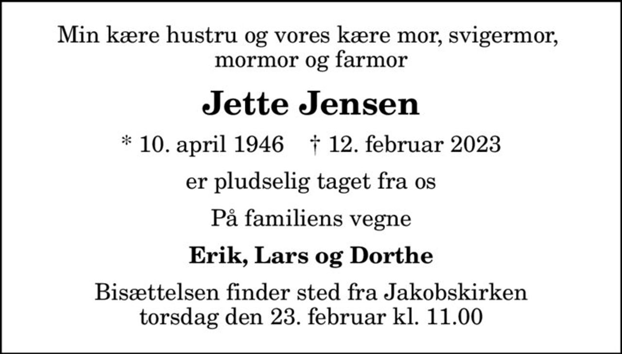 Min kære hustru og vores kære mor, svigermor,  mormor og farmor
Jette Jensen
* 10. april 1946    ✝ 12. februar 2023
er pludselig taget fra os
På familiens vegne
Erik, Lars og Dorthe
Bisættelsen finder sted fra Jakobskirken  torsdag den 23. februar kl. 11.00