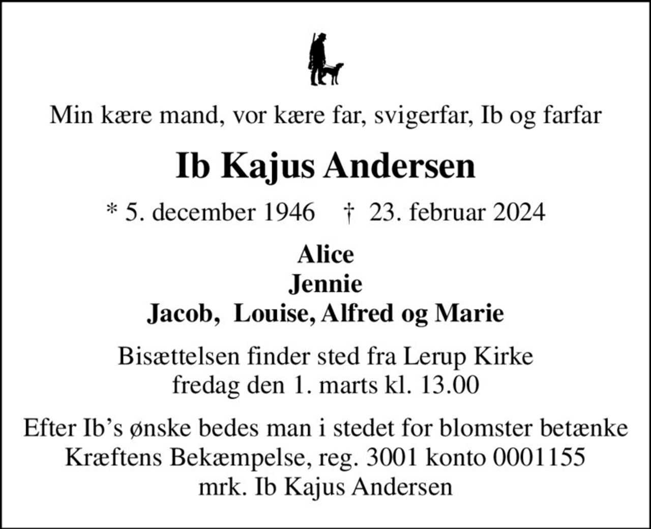 Min kære mand, vor kære far, svigerfar, Ib og farfar
Ib Kajus Andersen
* 5. december 1946    ✝ 23. februar 2024
Alice Jennie Jacob,  Louise, Alfred og Marie
Bisættelsen finder sted fra Lerup Kirke  fredag den 1. marts kl. 13.00 
Efter Ibs ønske bedes man i stedet  for blomster betænke Kræftens Bekæmpelse,  reg. 3001 konto 0001155 mrk. Ib Kajus Andersen
I stedet for evt. blomster kan man betænke
					Kræftens Bekæmpelse reg.3001konto0001155mrk. Ib Kajus
					Andersen
