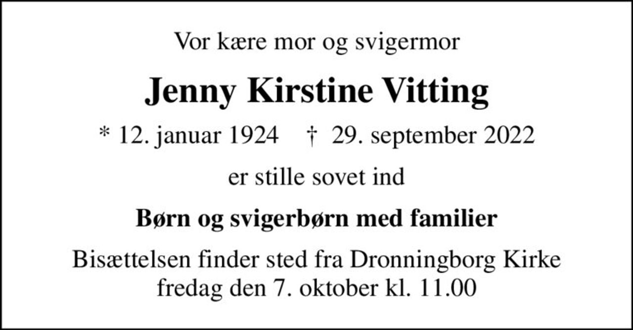 Vor kære mor og svigermor
Jenny Kirstine Vitting
* 12. januar 1924    ✝ 29. september 2022
er stille sovet ind
Børn og svigerbørn med familier
Bisættelsen finder sted fra Dronningborg Kirke  fredag den 7. oktober kl. 11.00