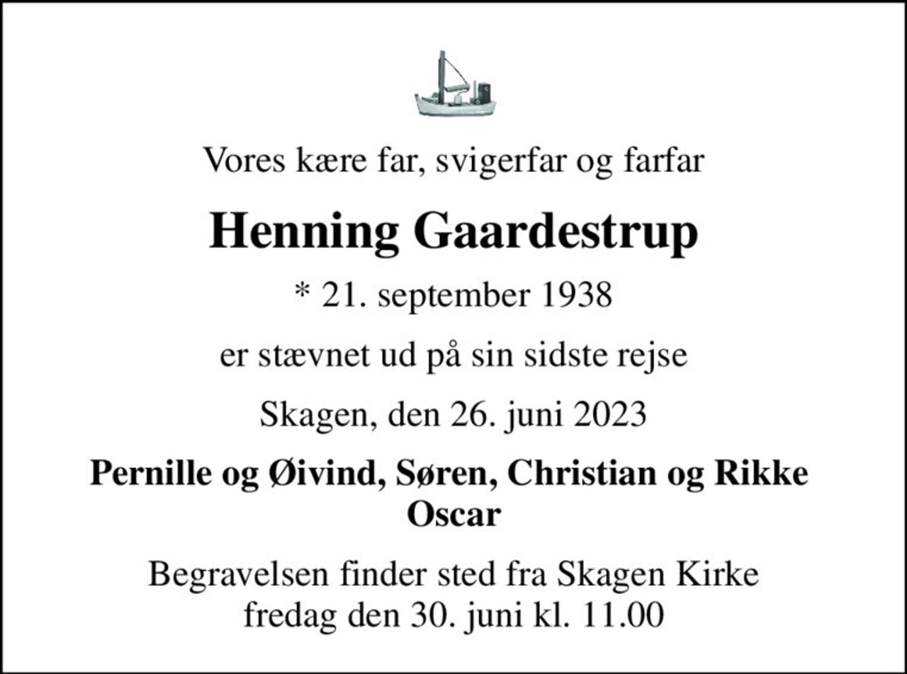 Vores kære far, svigerfar og farfar
Henning Gaardestrup
* 21. september 1938
er stævnet ud på sin sidste rejse
Skagen, den 26. juni 2023
Pernille og Øivind, Søren, Christian og Rikke  Oscar
Begravelsen finder sted fra Skagen Kirke  fredag den 30. juni kl. 11.00