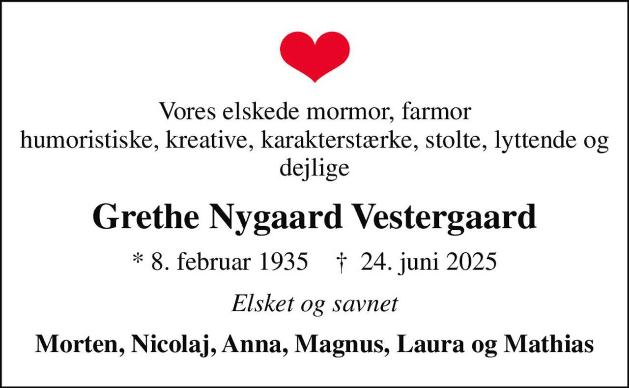 Vores elskede mormor, farmor humoristiske, kreative, karakterstærke, stolte, lyttende og dejlige
Grethe Nygaard Vestergaard
* 8. februar 1935    ✝ 24. juni 2025
Elsket og savnet
Morten, Nicolaj, Anna, Magnus, Laura og Mathias