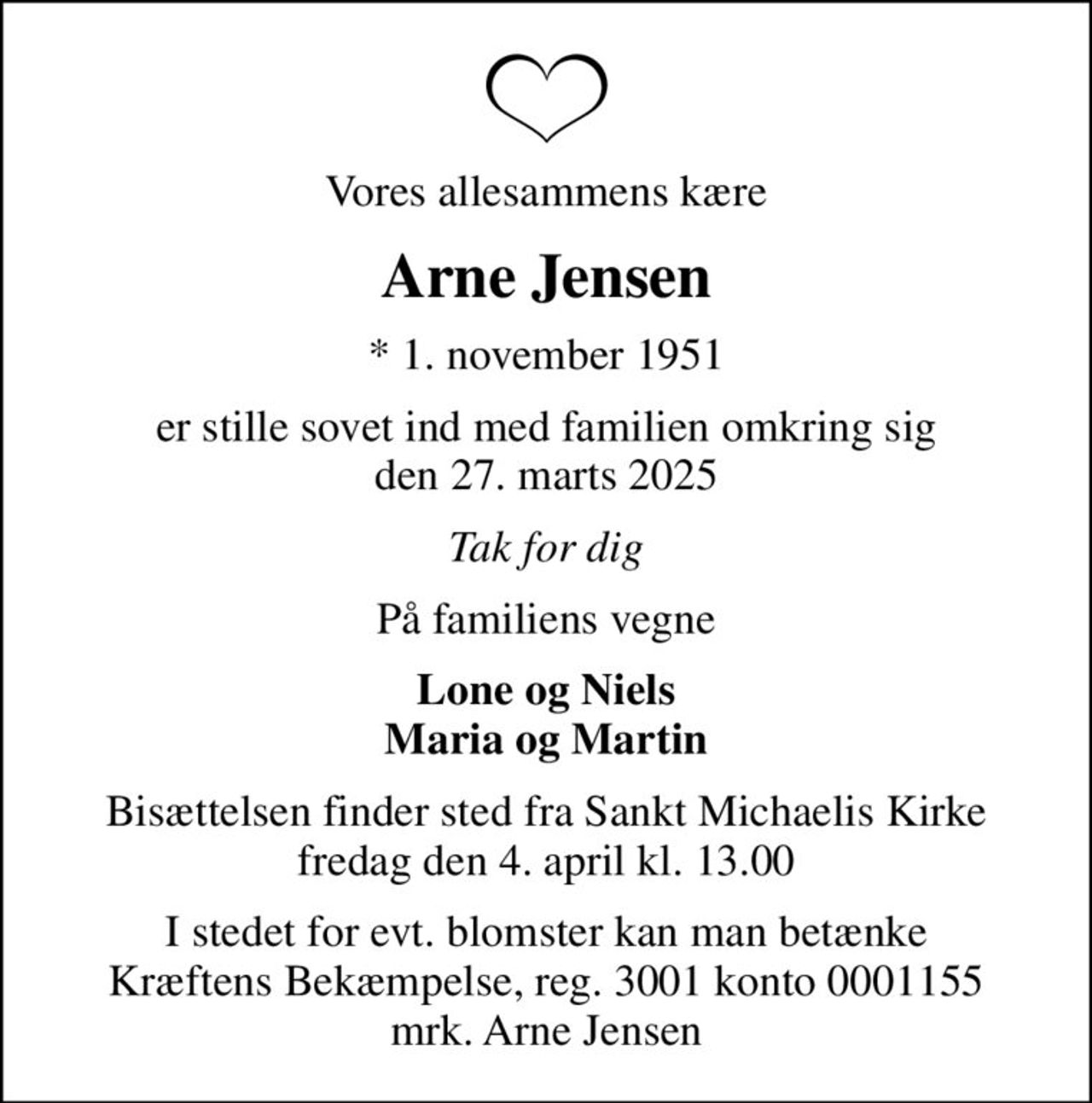 Vores allesammens kære
Arne Jensen
* 1. november 1951
er stille sovet ind med familien omkring sig den 27. marts 2025
Tak for dig
På familiens vegne
Lone og Niels Maria og Martin
Bisættelsen finder sted fra Sankt Michaelis Kirke  fredag den 4. april kl. 13.00 
I stedet for evt. blomster kan man betænke
					Kræftens Bekæmpelse reg.3001konto0001155mrk. Arne
					Jensen