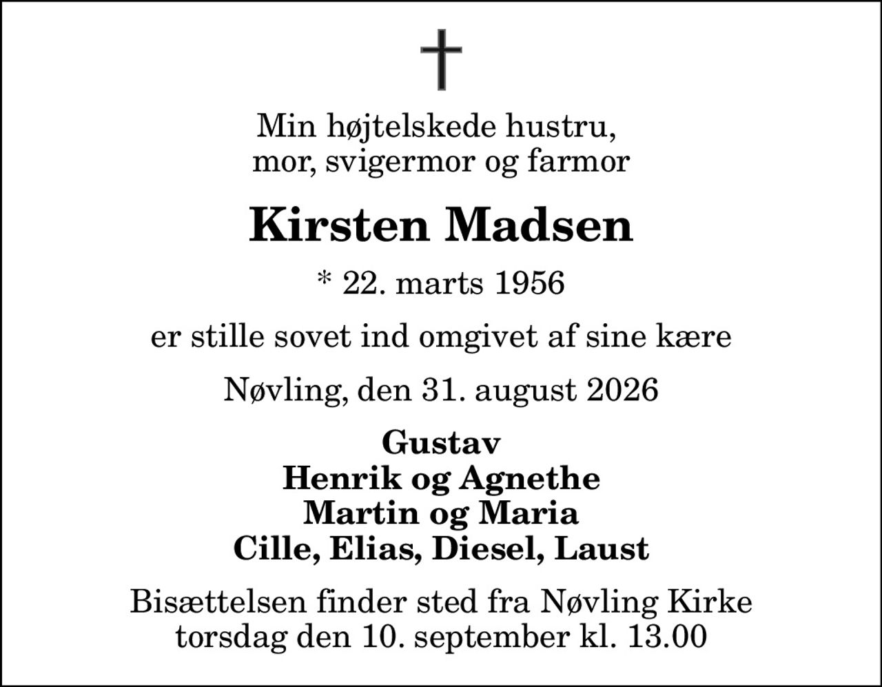 Min højtelskede hustru,  mor, svigermor og farmor
Kirsten Madsen
* 22. marts 1956
er stille sovet ind omgivet af sine kære
Nøvling, den 31. august 2026
Gustav Henrik og Agnethe Martin og Maria Cille, Elias, Diesel, Laust
Bisættelsen finder sted fra Nøvling Kirke  torsdag den 10. september kl. 13.00