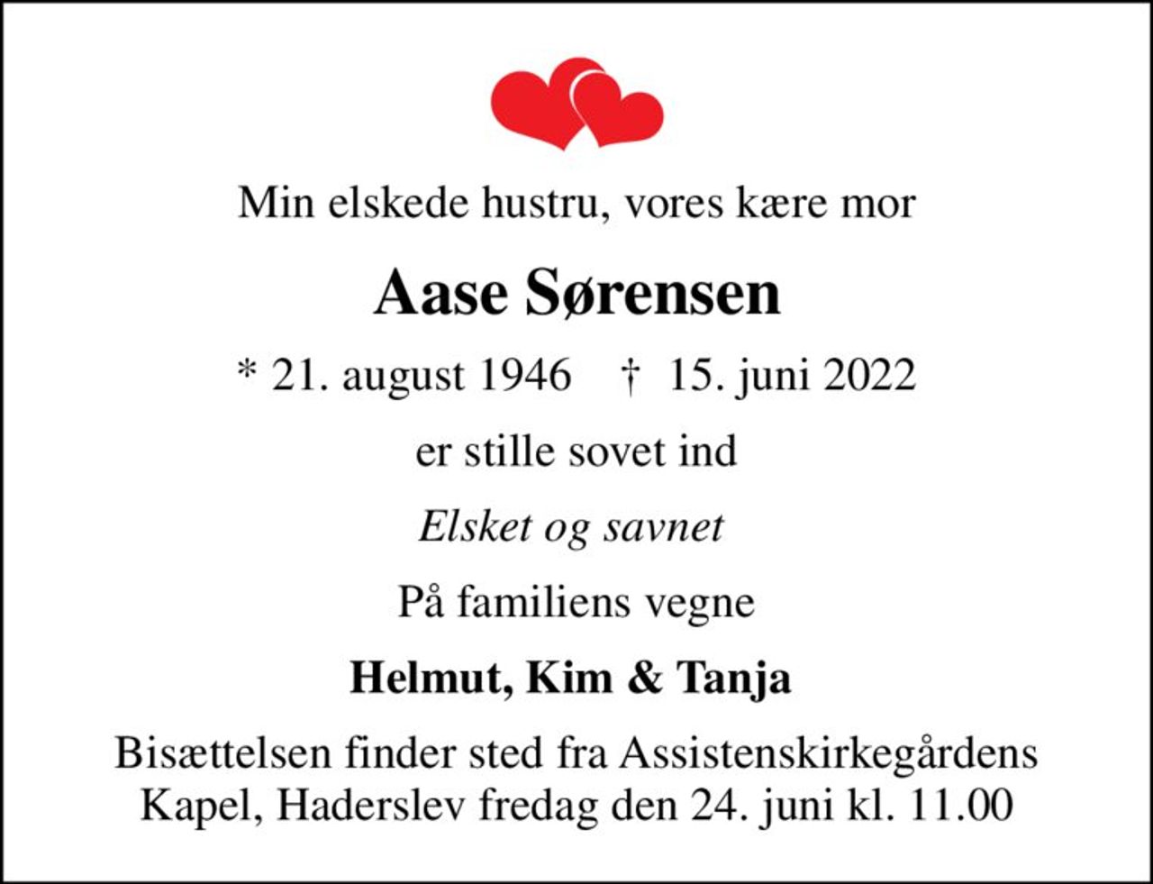Min elskede hustru, vores kære mor
Aase Sørensen
* 21. august 1946    ✝ 15. juni 2022
er stille sovet ind
Elsket og savnet 
På familiens vegne
Helmut, Kim & Tanja 
Bisættelsen finder sted fra Assistenskirkegårdens Kapel, Haderslev  fredag den 24. juni kl. 11.00