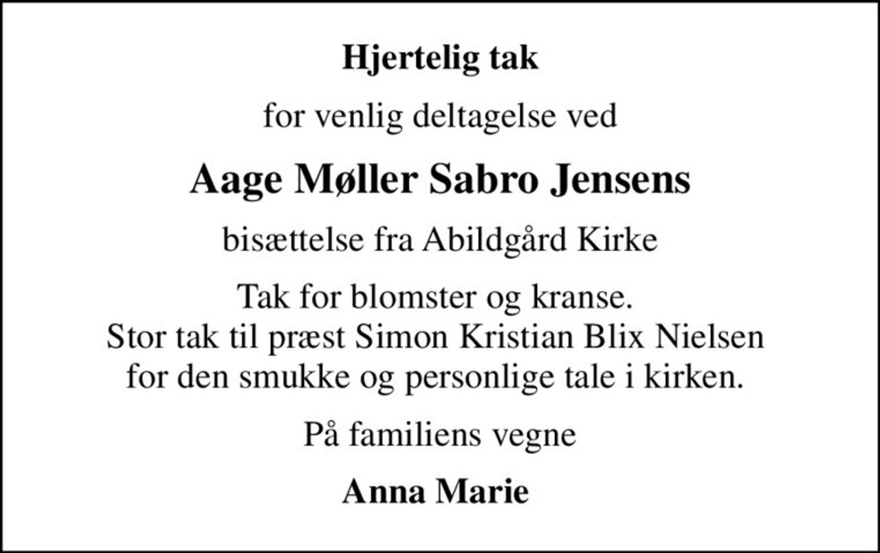 Hjertelig tak
for venlig deltagelse ved
Aage Møller Sabro Jensens
bisættelse fra Abildgård Kirke
Tak for blomster og kranse.  Stor tak til præst Simon Kristian Blix Nielsen  for den smukke og personlige tale i kirken. 
På familiens vegne
Anna Marie
