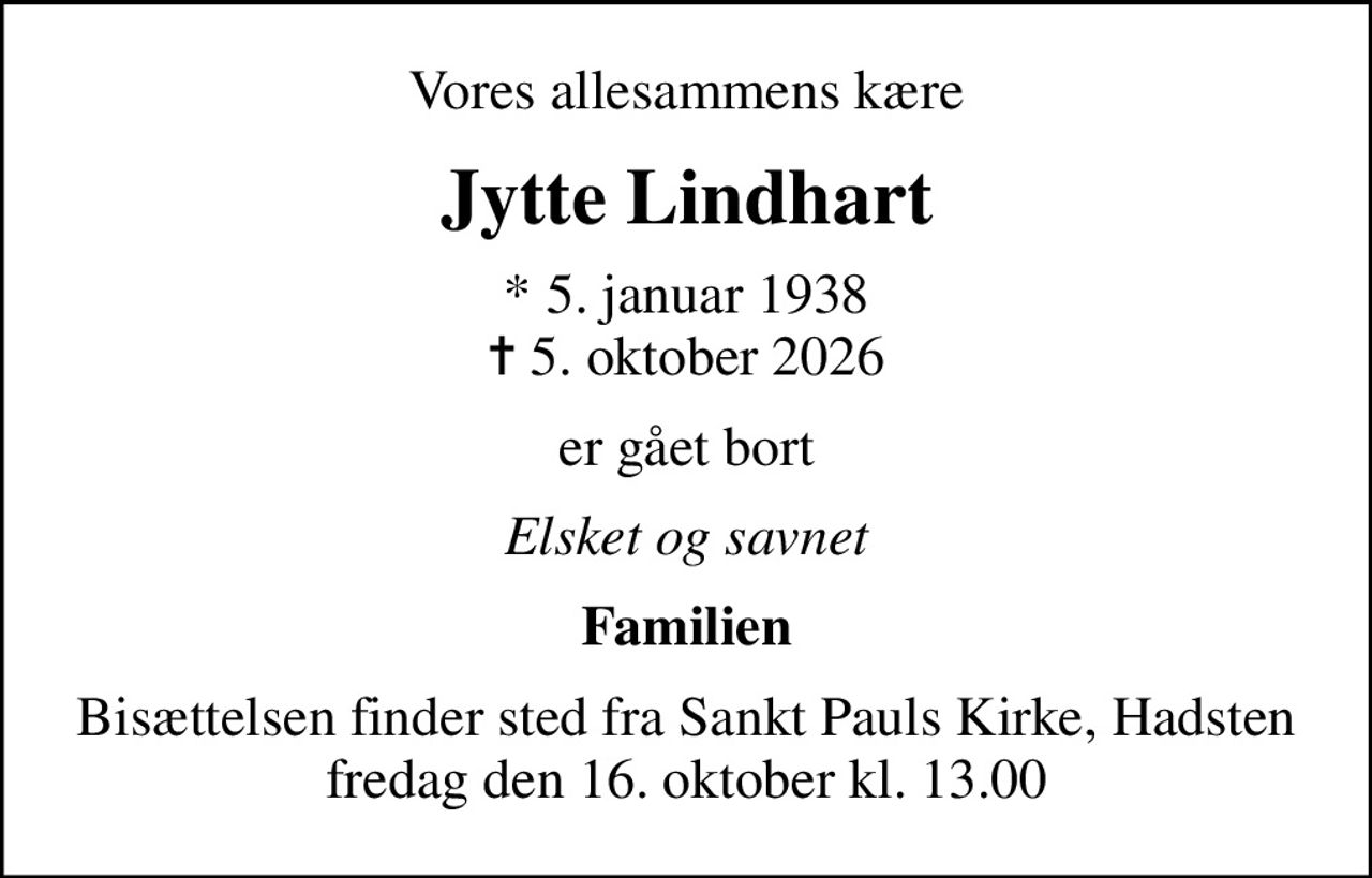 Vores allesammens kære
Jytte Lindhart
* 5. januar 1938
						✝ 5. oktober 2026
er gået bort
Elsket og savnet
Familien
Bisættelsen finder sted fra Sankt Pauls Kirke, Hadsten  fredag den 16. oktober kl. 13.00