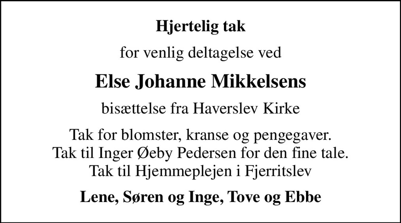 Hjertelig tak
for venlig deltagelse ved
Else Johanne Mikkelsens
bisættelse fra Haverslev Kirke
Tak for blomster, kranse og pengegaver. Tak til Inger Øeby Pedersen for den fine tale. Tak til Hjemmeplejen i Fjerritslev
Lene, Søren og Inge, Tove og Ebbe