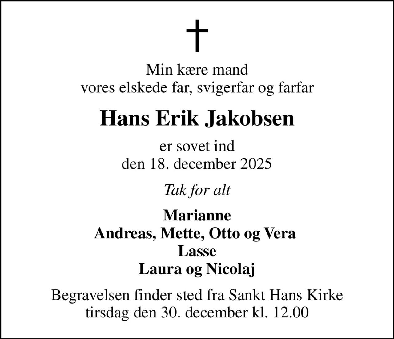 Min kære mand vores elskede far, svigerfar og farfar
Hans Erik Jakobsen
er sovet ind den 18. december 2025
Tak for alt
Marianne Andreas, Mette, Otto og Vera  Lasse Laura og Nicolaj
Begravelsen finder sted fra Sankt Hans Kirke  tirsdag den 30. december kl. 12.00