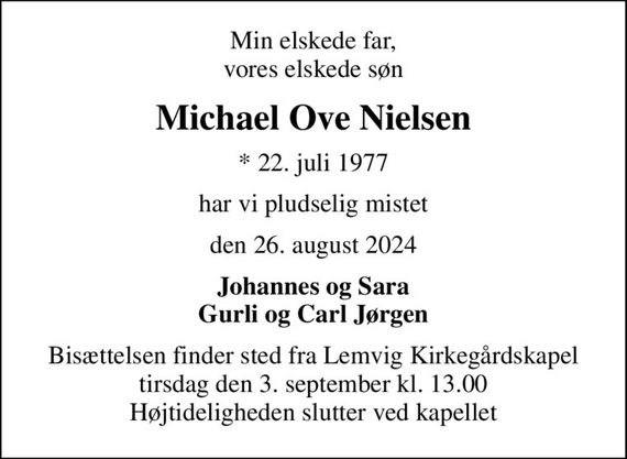 Min elskede far, vores elskede søn
Michael Ove Nielsen
* 22. juli 1977
har vi pludselig mistet
den 26. august 2024
Johannes og Sara Gurli og Carl Jørgen
Bisættelsen finder sted fra Lemvig Kirkegårdskapel  tirsdag den 3. september kl. 13.00  Højtideligheden slutter ved kapellet