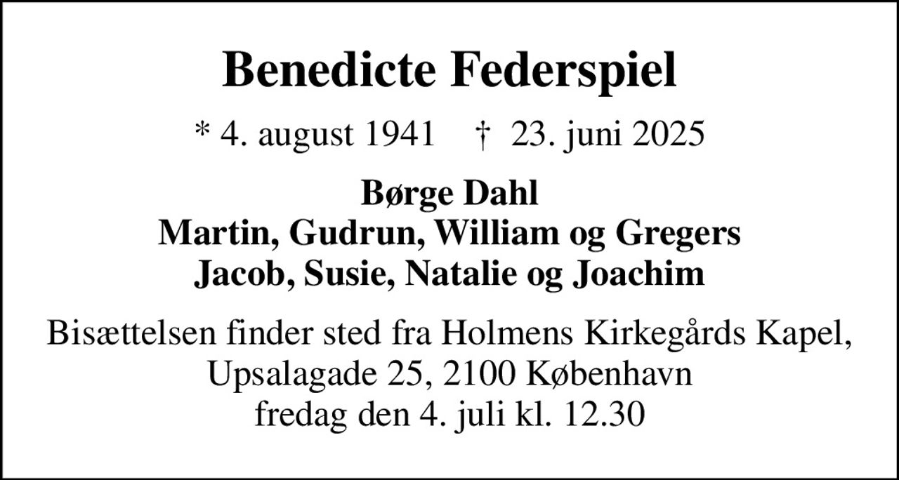 Benedicte Federspiel
* 4. august 1941    ✝ 23. juni 2025
Børge Dahl Martin, Gudrun, William og Gregers Jacob, Susie, Natalie og Joachim
Bisættelsen finder sted fra Holmens Kirkegårds Kapel, Upsalagade 25, 2100 København fredag den 4. juli kl. 12.30