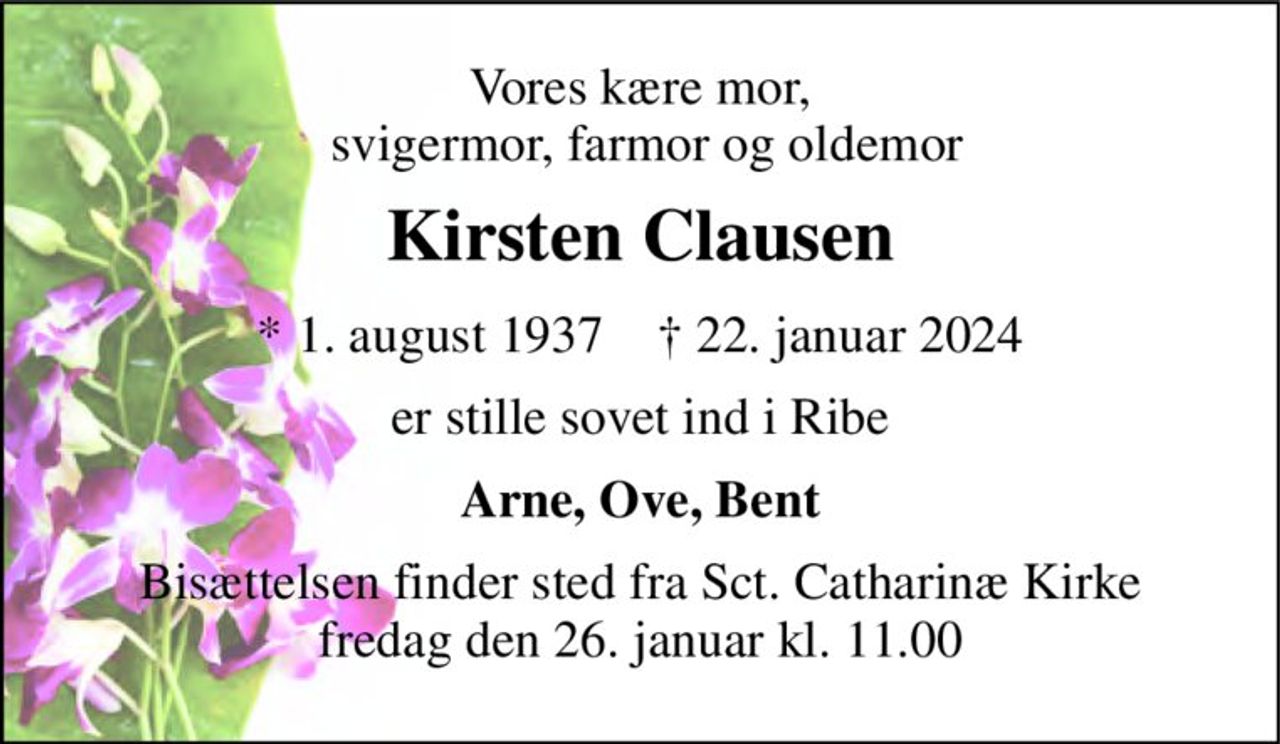 Vores kære mor,  svigermor, farmor og oldemor 
Kirsten Clausen 
*​​ 1. august 1937​​    †​​ 22. januar 2024 
er stille sovet ind i Ribe 
Arne, Ove, Bent 
Bisættelsen finder sted fra Sct. Catharinæ Kirke fredag den 26. januar kl. 11.00