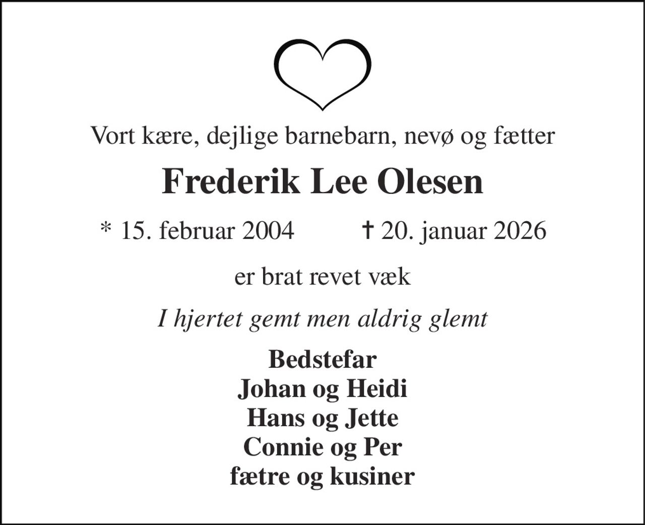 Vort kære, dejlige barnebarn, nevø og fætter 
Frederik Lee Olesen 
* 15. februar 2004 
✝ 20. januar 2026 
er brat revet væk 
I hjertet gemt men aldrig glemt 
Bedstefar Johan og Heidi Hans og Jette Connie og Per fætre og kusiner