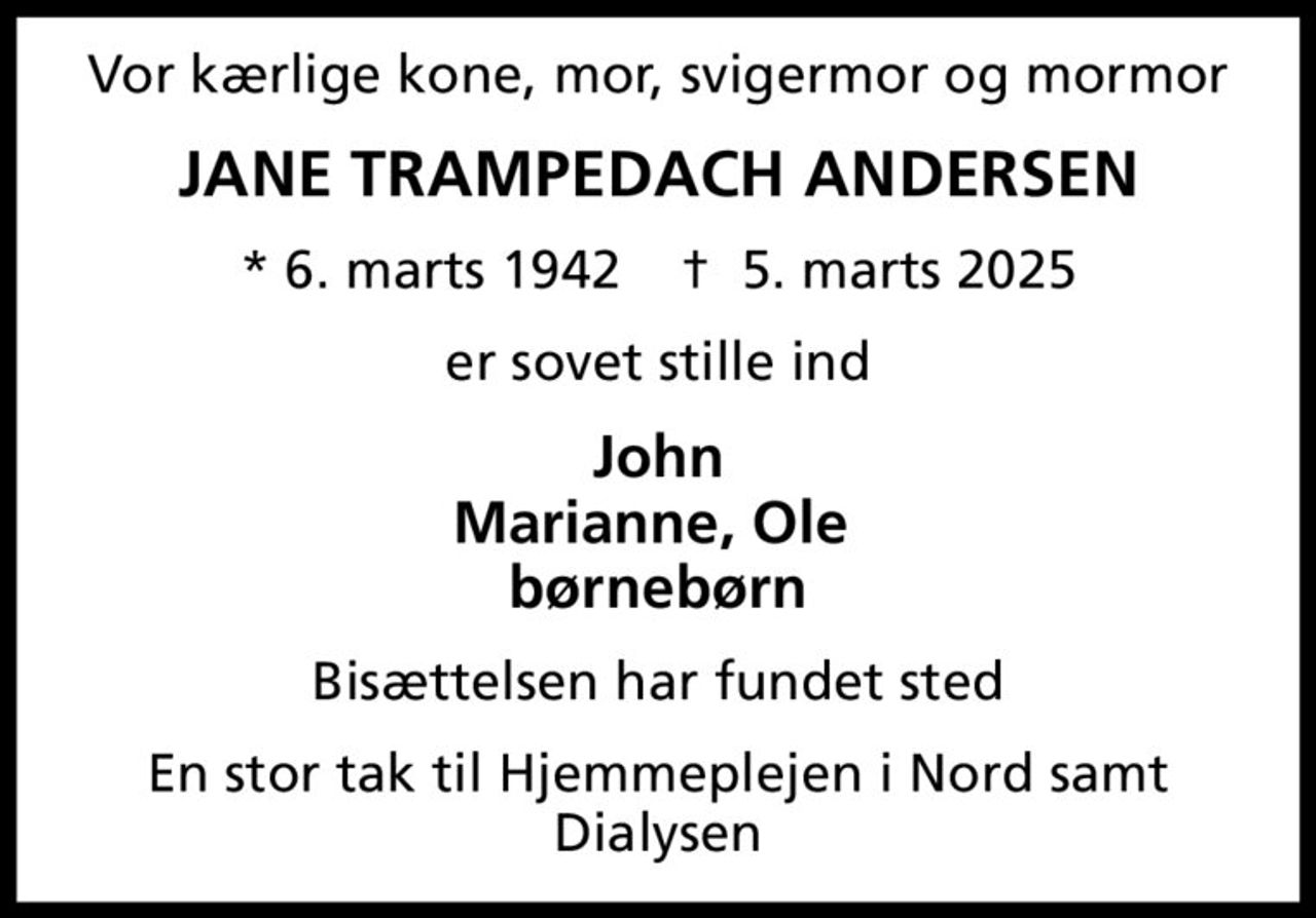 Vor kærlige kone, mor, svigermor og mormor
JANE TRAMPEDACH ANDERSEN
* 6. marts 1942    ✝ 5. marts 2025
er sovet stille ind
John Marianne, Ole  børnebørn
Bisættelsen har fundet sted
En stor tak til Hjemmeplejen i Nord samt Dialysen