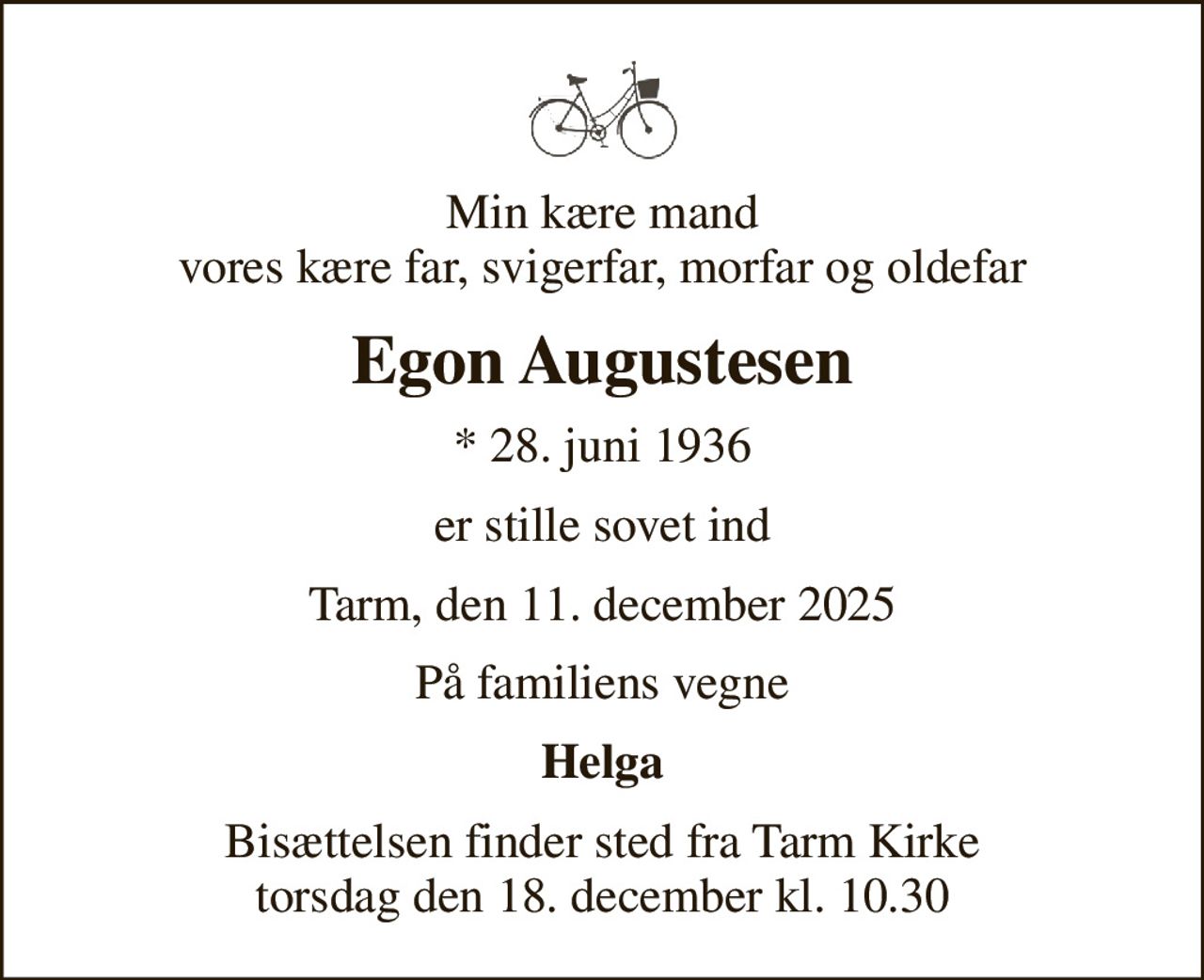 Min kære mand vores kære far, svigerfar, morfar og oldefar
Egon Augustesen
* 28. juni 1936
er stille sovet ind
Tarm, den 11. december 2025
På familiens vegne
Helga
Bisættelsen finder sted fra Tarm Kirke  torsdag den 18. december kl. 10.30