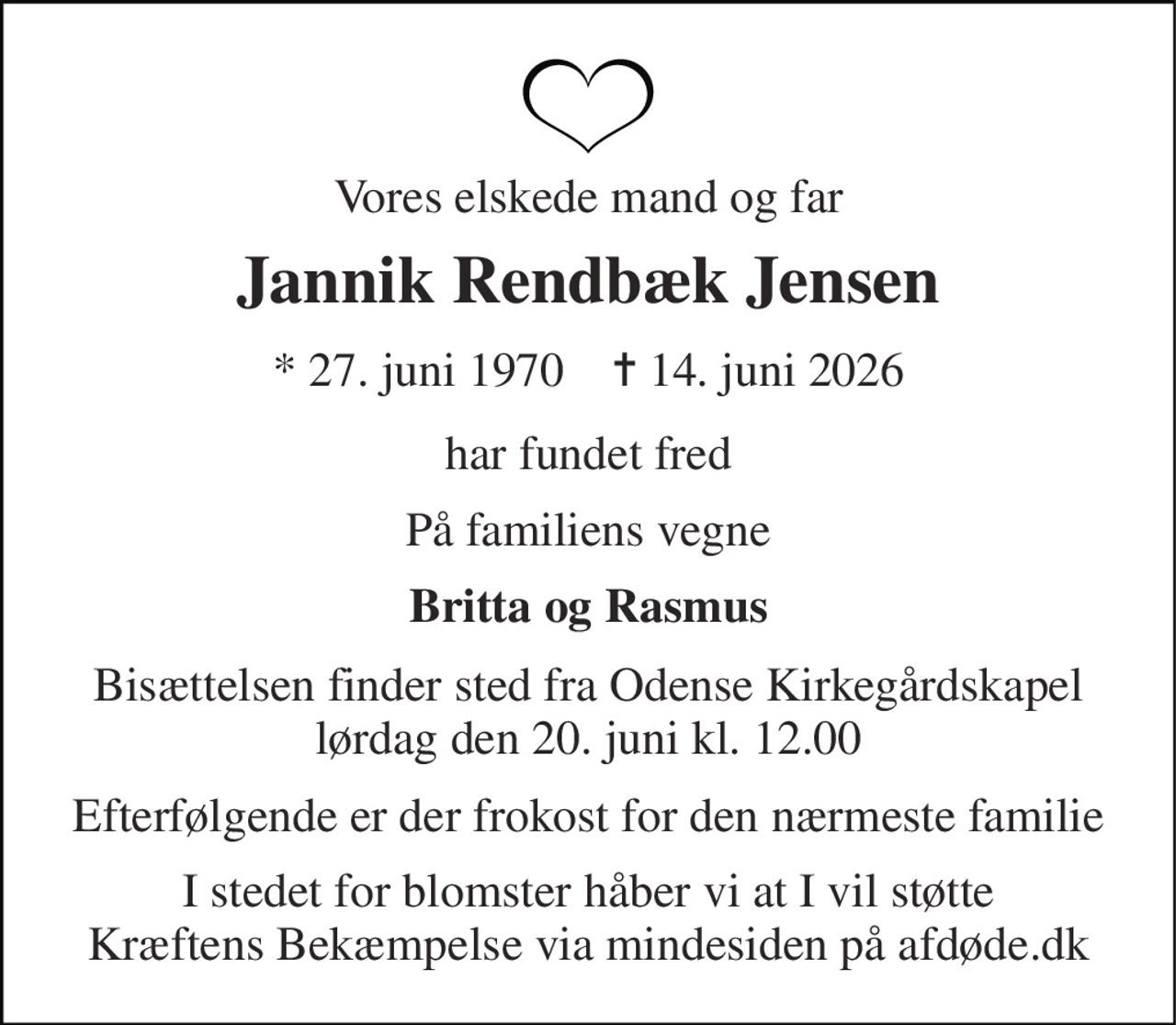 Vores elskede mand og far 
Jannik Rendbæk Jensen 
* 27. juni 1970    ✝ 14. juni 2026 
har fundet fred 
På familiens vegne 
Britta og Rasmus 
Bisættelsen finder sted fra Odense Kirkegårdskapel lørdag den 20. juni kl. 12.00 
Efterfølgende er der frokost for den nærmeste familie 
I stedet for blomster håber vi at I vil støtte Kræftens Bekæmpelse via mindesiden på afdøde.dk