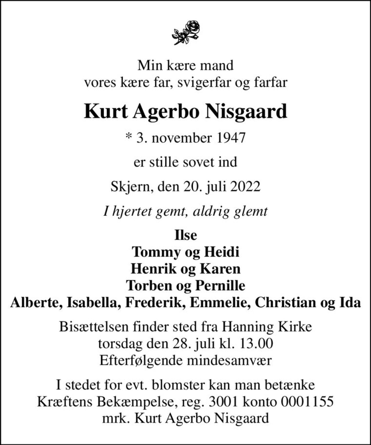 Min kære mand vores kære far, svigerfar og farfar
Kurt Agerbo Nisgaard
* 3. november 1947
er stille sovet ind
Skjern, den 20. juli 2022
I hjertet gemt, aldrig glemt
Ilse Tommy og Heidi Henrik og Karen Torben og Pernille Alberte, Isabella, Frederik, Emmelie, Christian og Ida
Bisættelsen finder sted fra Hanning Kirke torsdag den 28. juli kl. 13.00 Efterfølgende mindesamvær
I stedet for evt. blomster kan man betænke
					Kræftens Bekæmpelse reg.3001konto0001155mrk. Kurt
					Agerbo Nisgaard