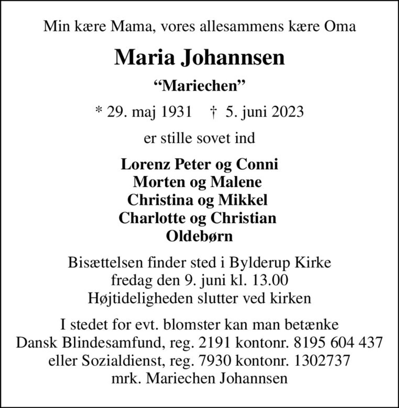 Min kære Mama, vores allesammens kære Oma
Maria Johannsen
Mariechen
* 29. maj 1931    ✝ 5. juni 2023
er stille sovet ind
Lorenz Peter og Conni Morten og Malene  Christina og Mikkel  Charlotte og Christian  Oldebørn
Bisættelsen finder sted i Bylderup Kirke  fredag den 9. juni kl. 13.00  Højtideligheden slutter ved kirken
I stedet for evt. blomster kan man betænke
					Dansk Blindesamfund reg.2191konto8195604437mrk. Maria
					Johannsen
I stedet for evt. blomster kan man betænke Dansk Blindesamfund, reg. 2191 kontonr. 8195 604 437 eller Sozialdienst, reg. 7930 kontonr. 1302737 mrk. Mariechen Johannsen