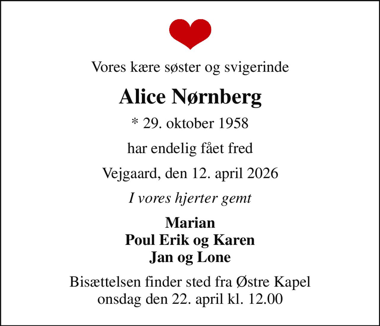 Vores kære søster og svigerinde
Alice Nørnberg
* 29. oktober 1958
har endelig fået fred
Vejgaard, den 12. april 2026
I vores hjerter gemt
Marian Poul Erik og Karen Jan og Lone
Bisættelsen finder sted fra Østre Kapel  onsdag den 22. april kl. 12.00