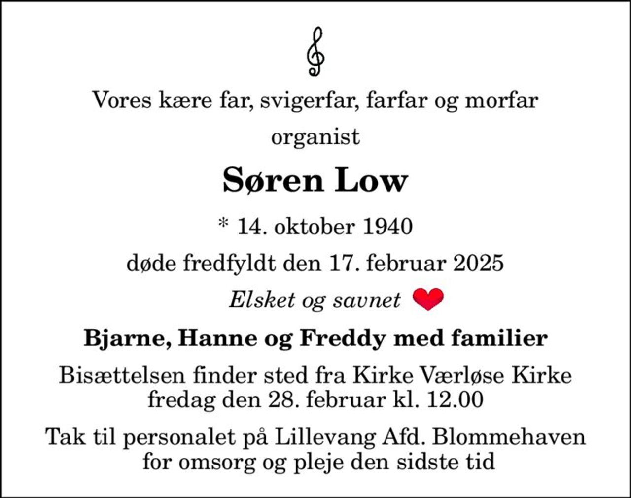 Vores kære far, svigerfar, farfar og morfar 
organist 
Søren Low 
*​ 14. oktober 1940 
døde fredfyldt den 17. februar 2025 
Elsket og savnet 
Bjarne, Hanne og Freddy med familier 
Bisættelsen​ finder sted fra Kirke Værløse Kirke​ fredag den 28. februar​ kl. 12.00 
Tak til personalet på Lillevang Afd. Blommehaven  for omsorg og pleje den sidste tid