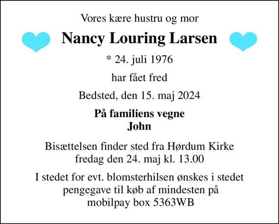 Vores kære hustru og mor 
Nancy Louring Larsen 
*&#x200B; 24. juli 1976 
har fået fred 
Bedsted, den 15. maj 2024 
På familiens vegne John 
Bisættelsen&#x200B; finder sted fra Hørdum Kirke&#x200B; fredag den 24. maj&#x200B; kl. 13.00 
I stedet for evt. blomsterhilsen ønskes i stedet  pengegave til køb af mindesten på  mobilpay box 5363WB