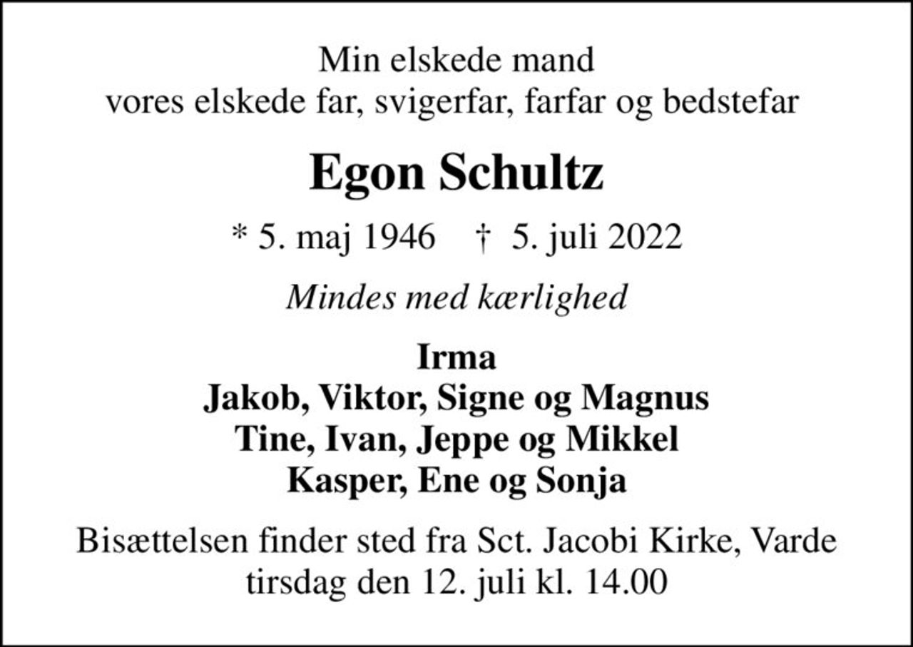 Min elskede mand vores elskede far, svigerfar, farfar og bedstefar 
Egon Schultz
* 5. maj 1946    ✝ 5. juli 2022
Mindes med kærlighed
Irma Jakob, Viktor, Signe og Magnus Tine, Ivan, Jeppe og Mikkel Kasper, Ene og Sonja
Bisættelsen finder sted fra Sct. Jacobi Kirke, Varde  tirsdag den 12. juli kl. 14.00