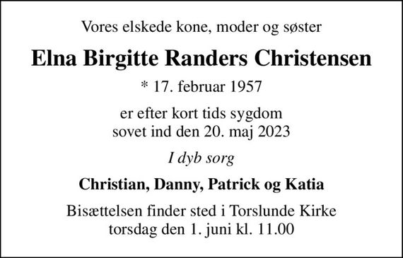 Vores elskede kone, moder og søster
Elna Birgitte Randers Christensen
* 17. februar 1957
er efter kort tids sygdom sovet ind den 20. maj 2023
I dyb sorg
Christian, Danny, Patrick og Katia
Bisættelsen finder sted i Torslunde Kirke  torsdag den 1. juni kl. 11.00