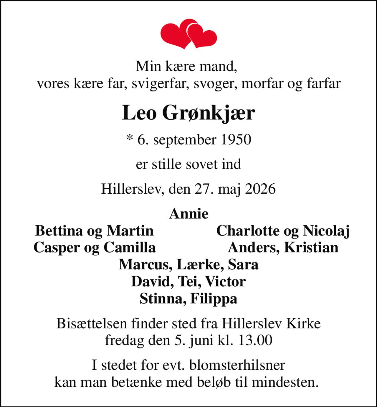 Min kære mand,  vores kære far, svigerfar, svoger, morfar og farfar
Leo Grønkjær
* 6. september 1950
er stille sovet ind
Hillerslev, den 27. maj 2026
Annie
Bettina og Martin
Charlotte og Nicolaj
Casper og Camilla
Anders, Kristian
Bisættelsen finder sted fra Hillerslev Kirke  fredag den 5. juni kl. 13.00 
I stedet for evt. blomsterhilsner kan man betænke med beløb til mindesten.
