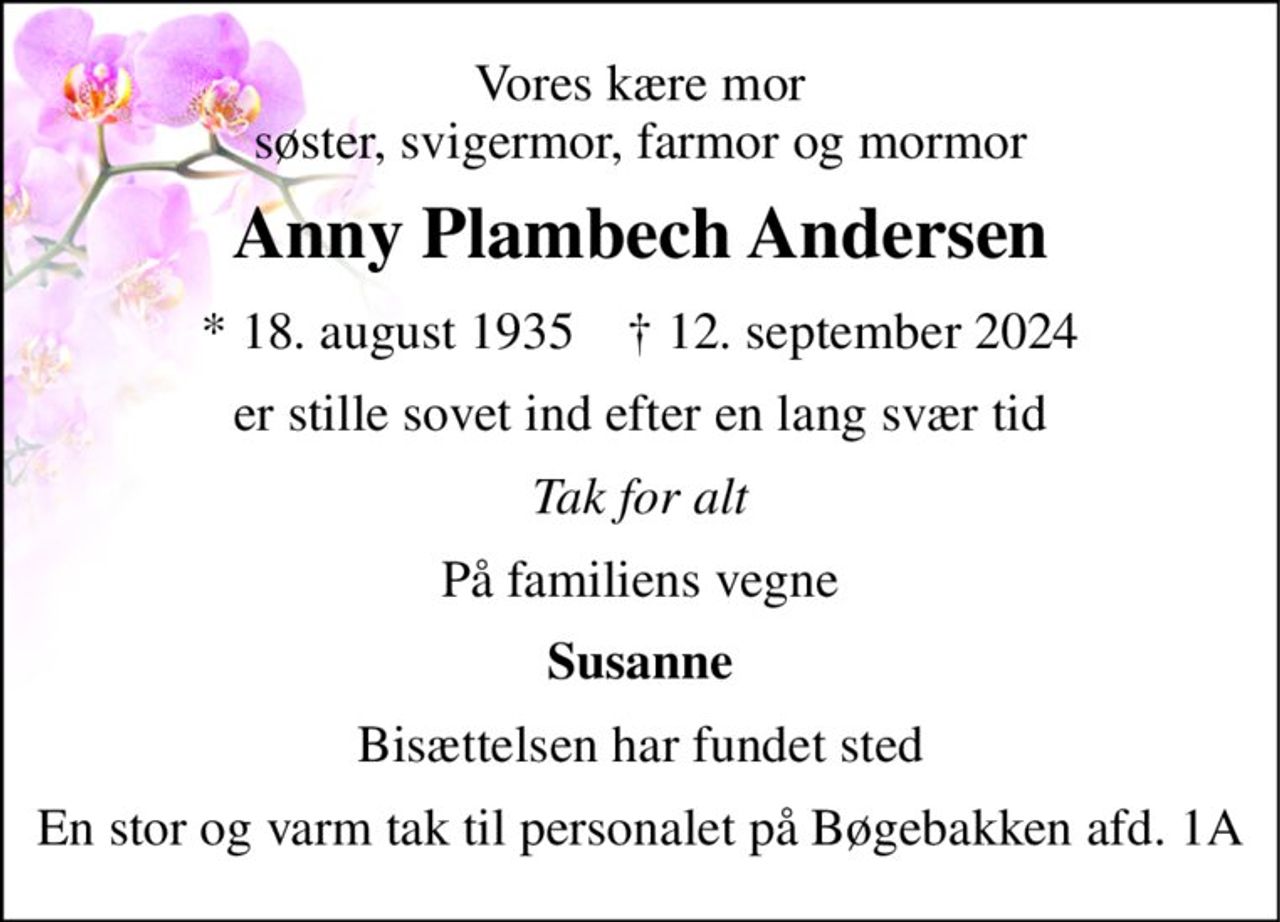 Vores kære mor søster, svigermor, farmor og mormor 
Anny Plambech Andersen 
*​ 18. august 1935​    †​ 12. september 2024 
er stille sovet ind efter en lang svær tid 
Tak for alt 
På familiens vegne 
Susanne 
Bisættelsen har fundet sted 
En stor og varm tak til personalet på Bøgebakken afd. 1A