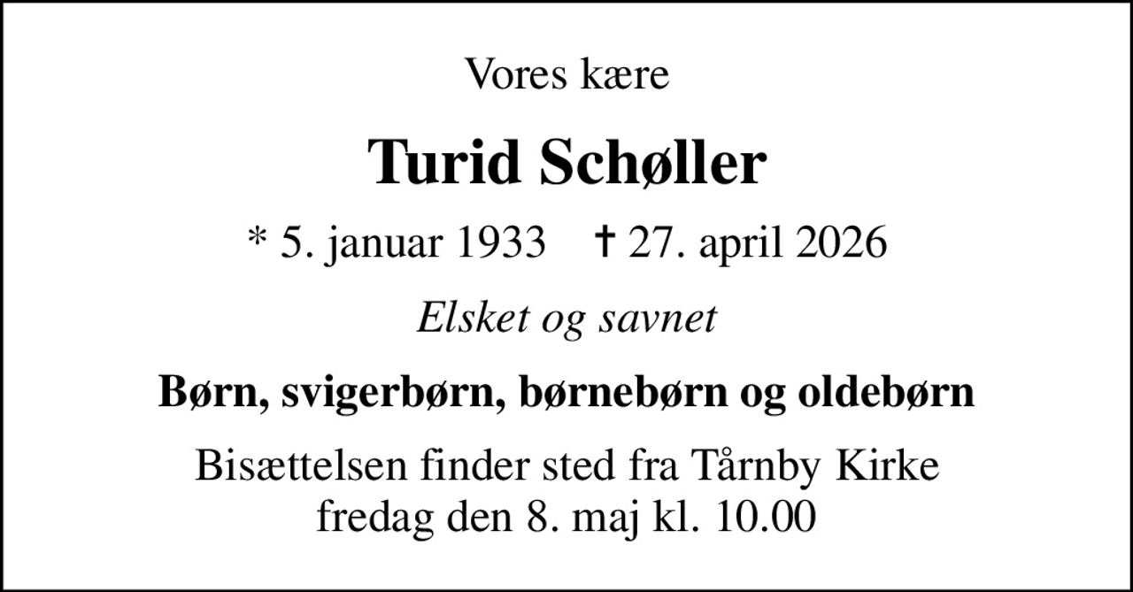Vores kære
Turid Schøller
* 5. januar 1933    ✝ 27. april 2026
Elsket og savnet
Børn, svigerbørn, børnebørn og oldebørn
Bisættelsen finder sted fra Tårnby Kirke  fredag den 8. maj kl. 10.00