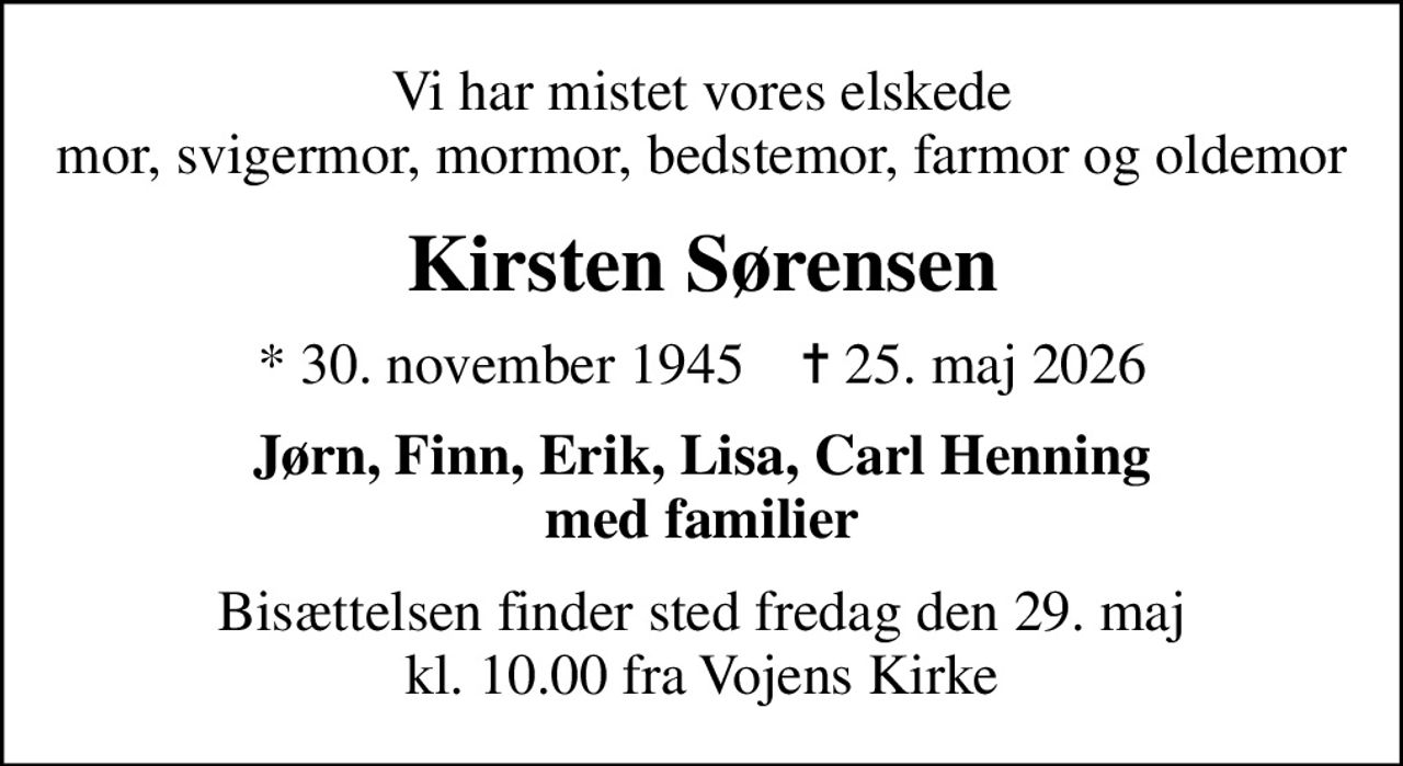 Vi har mistet vores elskede mor, svigermor, mormor, bedstemor, farmor og oldemor
Kirsten Sørensen
* 30. november 1945    ✝ 25. maj 2026
Jørn, Finn, Erik, Lisa, Carl Henning med familier
Bisættelsen finder sted fredag den 29. maj kl. 10.00 fra Vojens Kirke