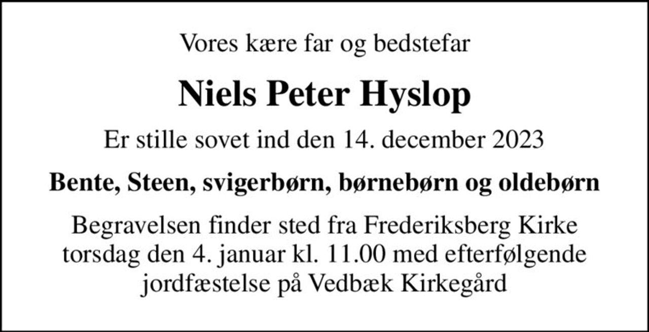 Vores kære far og bedstefar
Niels Peter Hyslop
Er stille sovet ind den 14. december 2023
Bente, Steen, svigerbørn, børnebørn og oldebørn
Begravelsen finder sted fra Frederiksberg Kirke torsdag den 4. januar kl. 11.00 med efterfølgende jordfæstelse på Vedbæk Kirkegård