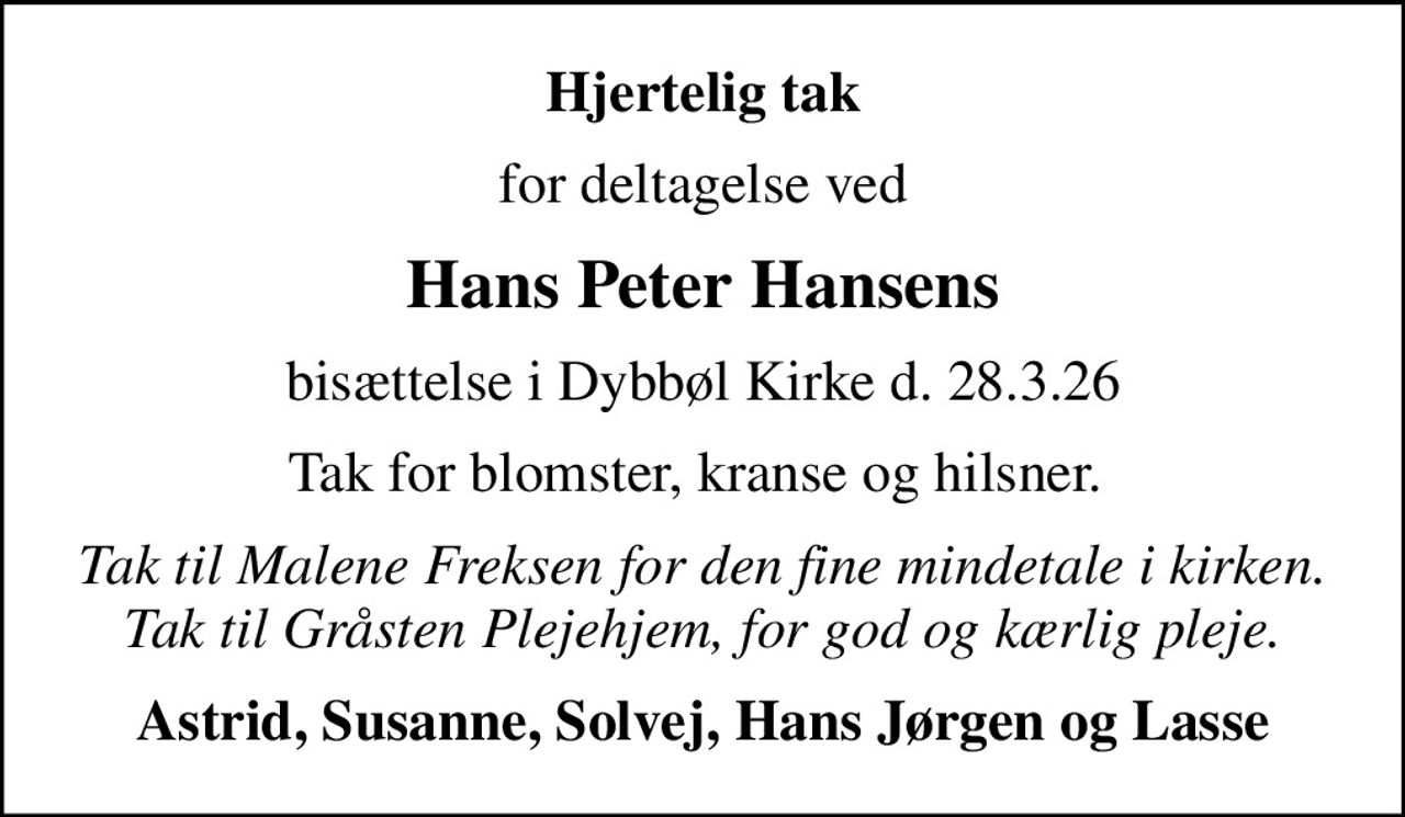 Hjertelig tak
for deltagelse ved
Hans Peter Hansens
bisættelse i Dybbøl Kirke d. 28.3.26
Tak for blomster, kranse og hilsner. 
Tak til Malene Freksen for den fine mindetale i kirken. Tak til Gråsten Plejehjem, for god og kærlig pleje.
Astrid, Susanne, Solvej, Hans Jørgen og Lasse