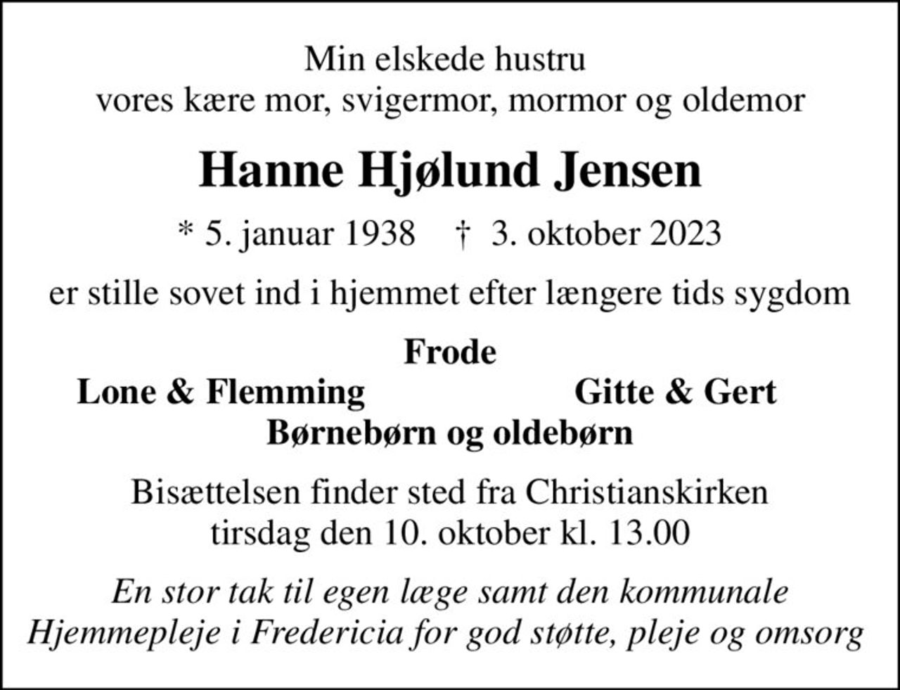Min elskede hustru  vores kære mor, svigermor, mormor og oldemor
Hanne Hjølund Jensen
* 5. januar 1938    ✝ 3. oktober 2023
er stille sovet ind i hjemmet efter længere tids sygdom
Frode
Lone & Flemming 
Gitte & Gert
Bisættelsen finder sted fra Christianskirken  tirsdag den 10. oktober kl. 13.00 
En stor tak til egen læge samt den kommunale Hjemmepleje i Fredericia for god støtte, pleje og omsorg