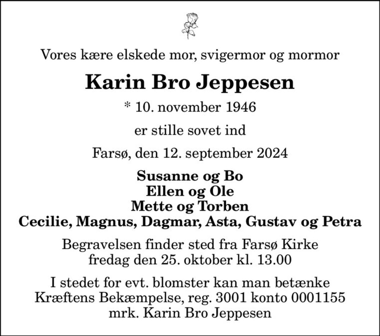 Vores kære elskede mor, svigermor og mormor
Karin Bro Jeppesen
* 10. november 1946
er stille sovet ind
Farsø, den 12. september 2024
Susanne og Bo Ellen og Ole Mette og Torben Cecilie, Magnus, Dagmar, Asta, Gustav og Petra
Begravelsen finder sted fra Farsø Kirke  fredag den 25. oktober kl. 13.00 
I stedet for evt. blomster kan man betænke
					Kræftens Bekæmpelse reg.3001konto0001155mrk. Karin
					Bro Jeppesen