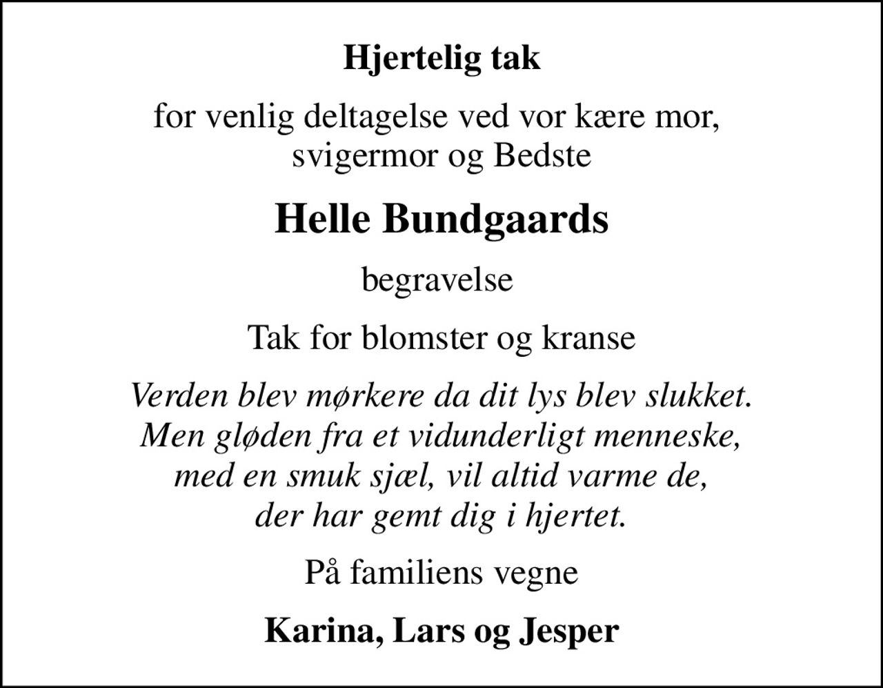 Hjertelig tak
for venlig deltagelse ved vor kære mor,  svigermor og Bedste
Helle Bundgaards
begravelse 
Tak for blomster og kranse
Verden blev mørkere da dit lys blev slukket. Men gløden fra et vidunderligt menneske, med en smuk sjæl, vil altid varme de, der har gemt dig i hjertet.
På familiens vegne
Karina, Lars og Jesper