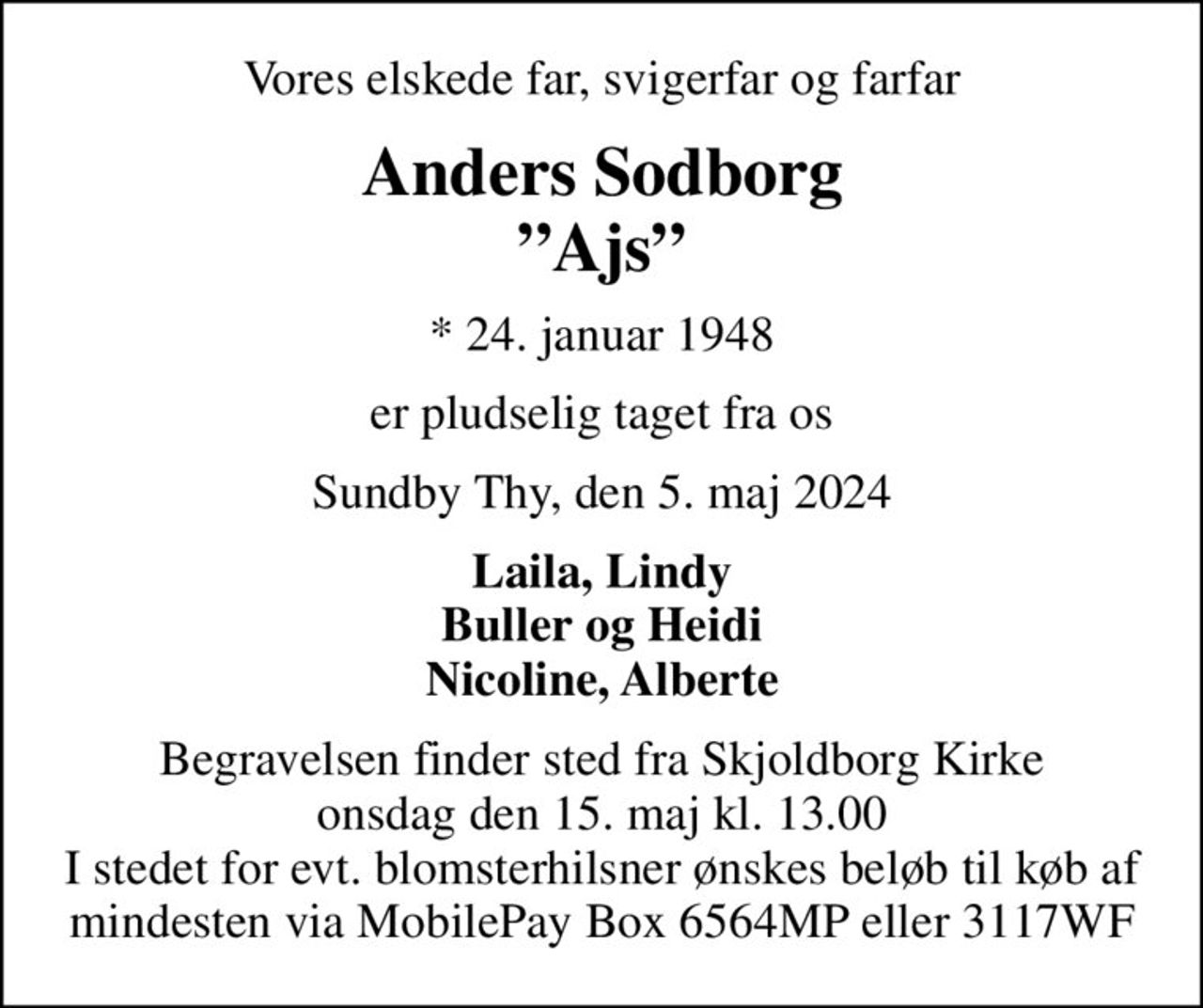 Vores elskede far, svigerfar og farfar
Anders Sodborg Ajs
* 24. januar 1948
er pludselig taget fra os
Sundby Thy, den 5. maj 2024
Laila, Lindy Buller og Heidi Nicoline, Alberte
Begravelsen finder sted fra Skjoldborg Kirke  onsdag den 15. maj kl. 13.00  I stedet for evt. blomsterhilsner ønskes beløb til køb af mindesten via MobilePay Box 6564MP eller 3117WF