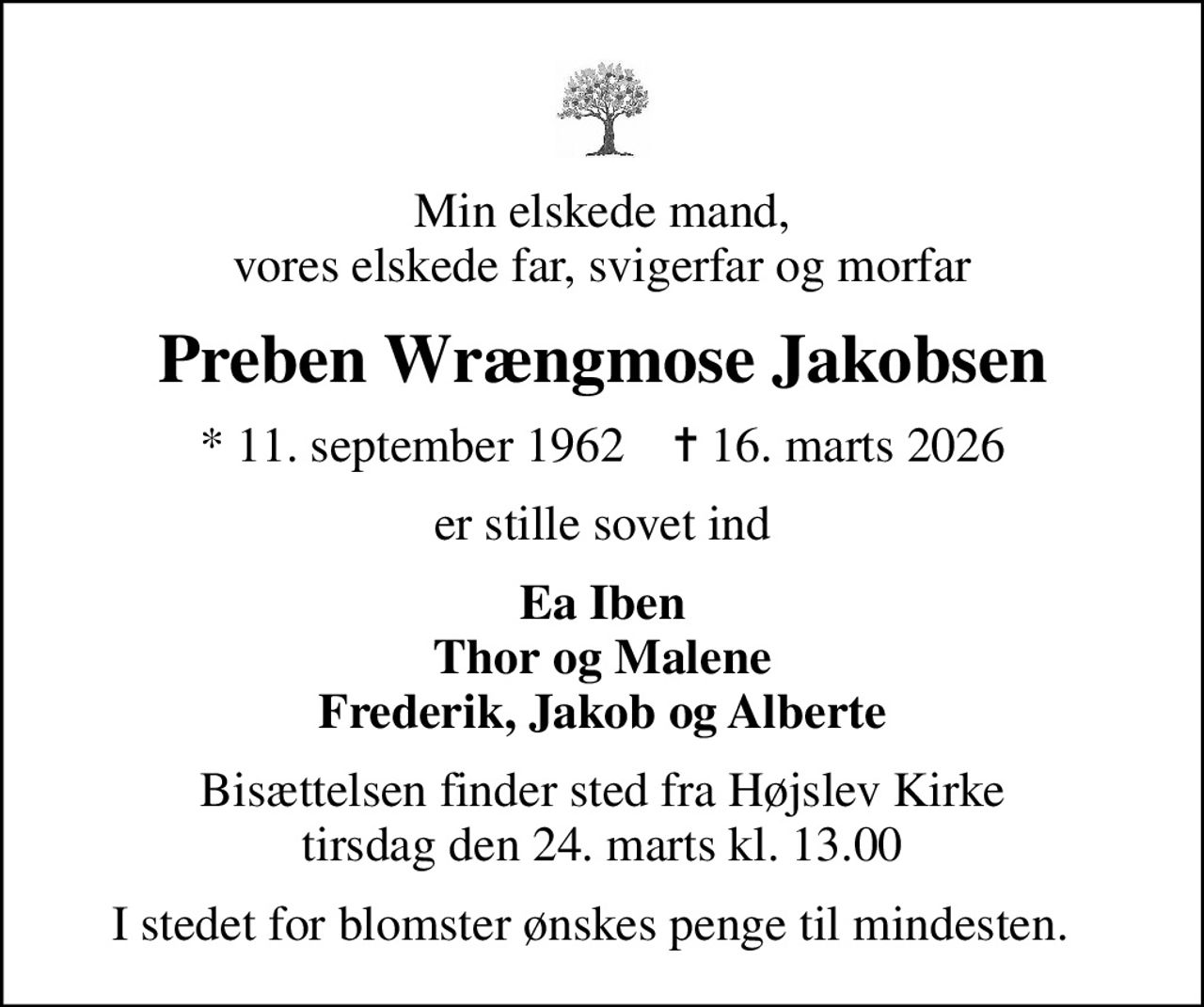 Min elskede mand, vores elskede far, svigerfar og morfar
Preben Wrængmose Jakobsen
* 11. september 1962    ✝ 16. marts 2026
er stille sovet ind
Ea Iben Thor og Malene Frederik, Jakob og Alberte
Bisættelsen finder sted fra Højslev Kirke  tirsdag den 24. marts kl. 13.00 
I stedet for blomster ønskes penge til mindesten.