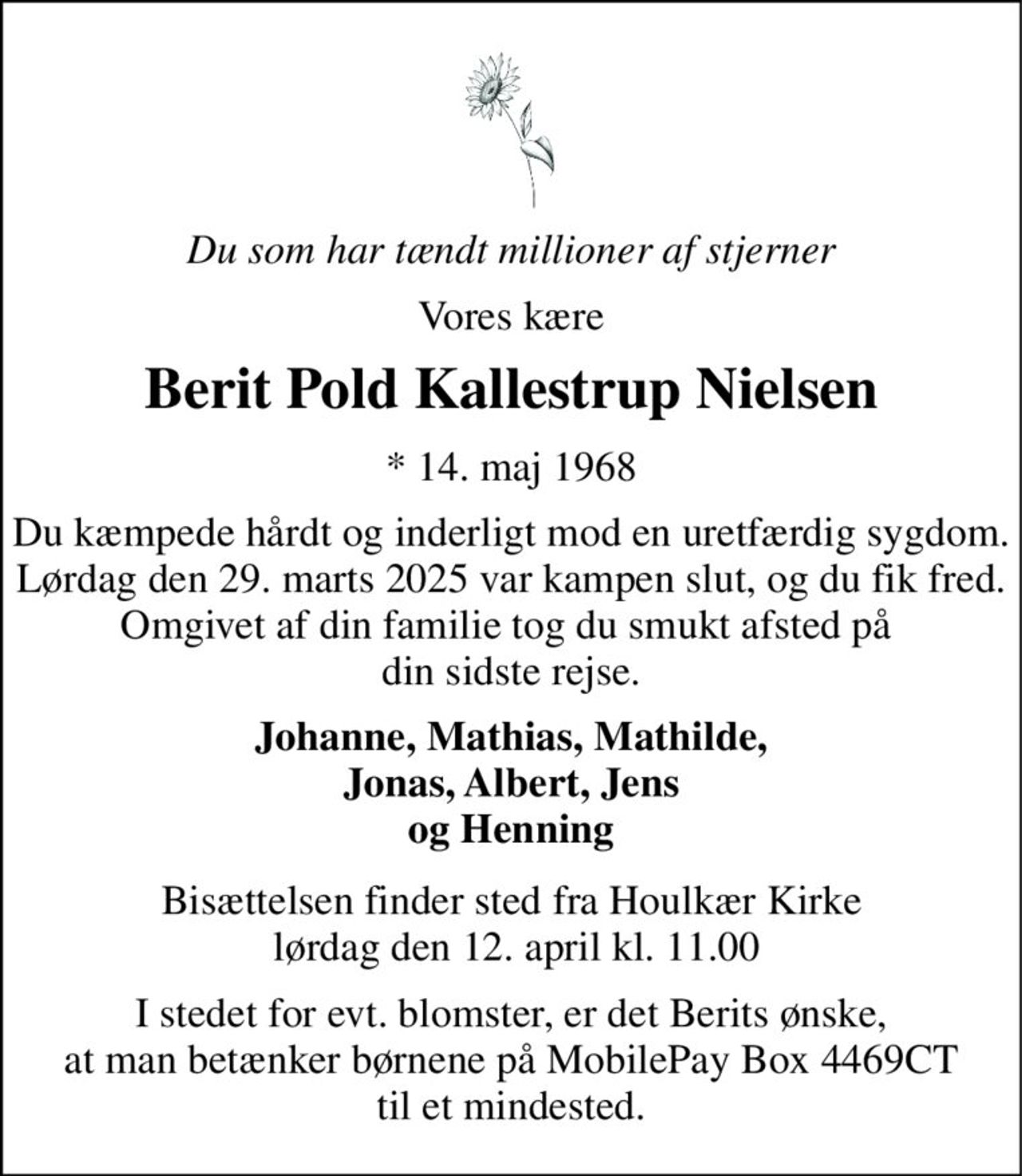 Du som har tændt millioner af stjerner 
Vores kære 
Berit Pold Kallestrup Nielsen 
*​ 14. maj 1968 
Du kæmpede hårdt og inderligt mod en uretfærdig sygdom. Lørdag den 29. marts 2025 var kampen slut, og du fik fred. Omgivet af din familie tog du smukt afsted på  din sidste rejse. 
Johanne, Mathias, Mathilde, Jonas, Albert, Jens og Henning 
Bisættelsen​ finder sted fra Houlkær Kirke  lørdag den 12. april​ kl. 11.00 
I stedet for evt. blomster, er det Berits ønske, at man betænker børnene på MobilePay Box 4469CT til et mindested.