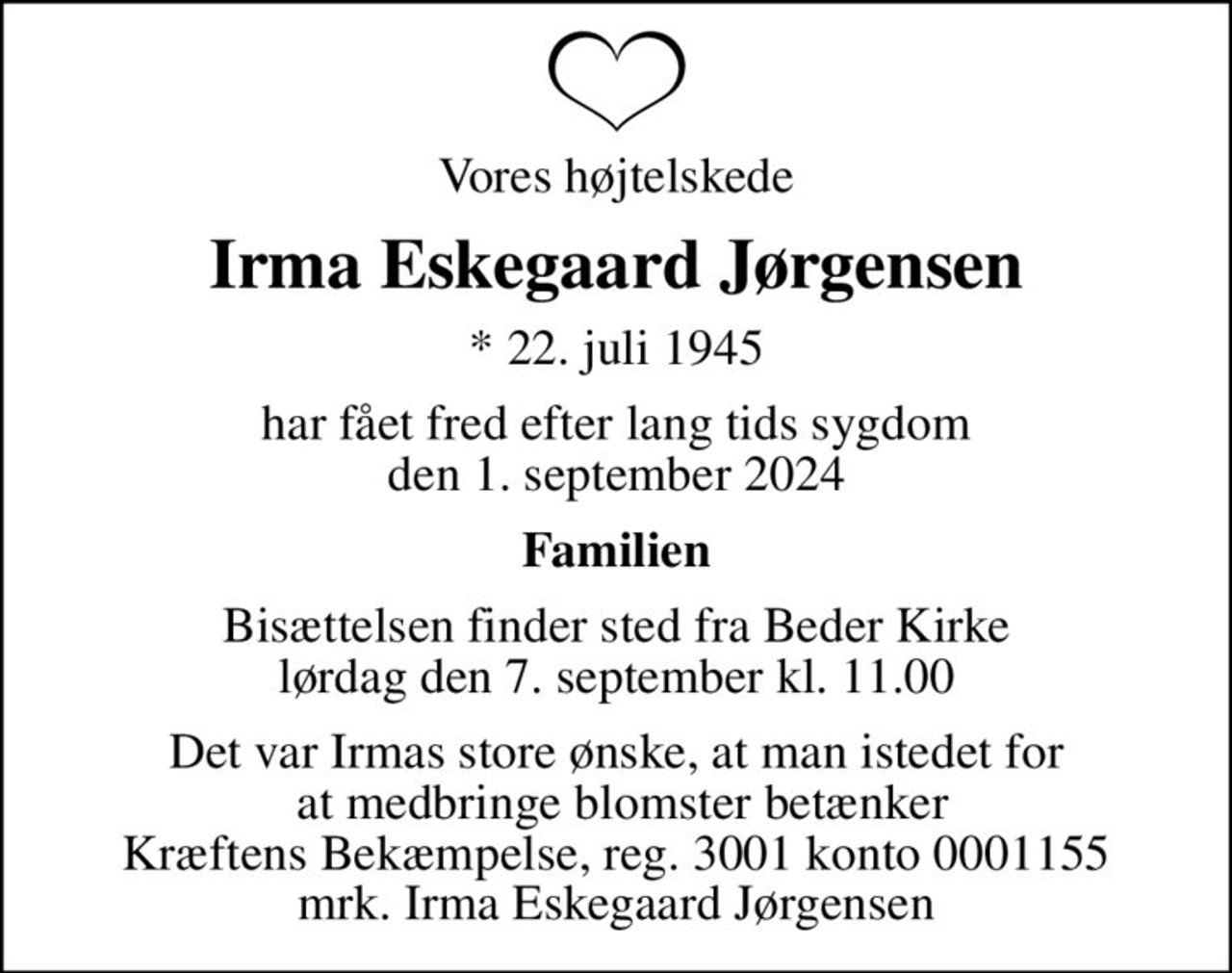 Vores højtelskede
Irma Eskegaard Jørgensen
* 22. juli 1945
har fået fred efter lang tids sygdom den 1. september 2024
Familien
Bisættelsen finder sted fra Beder Kirke  lørdag den 7. september kl. 11.00 
Det var Irmas store ønske, at man istedet for  at medbringe blomster betænker Kræftens Bekæmpelse, reg. 3001 konto 0001155 mrk. Irma Eskegaard Jørgensen
I stedet for evt. blomster kan man betænke
					Kræftens Bekæmpelse reg.3001konto0001155mrk. Irma Eskegaard
					Jørgensen