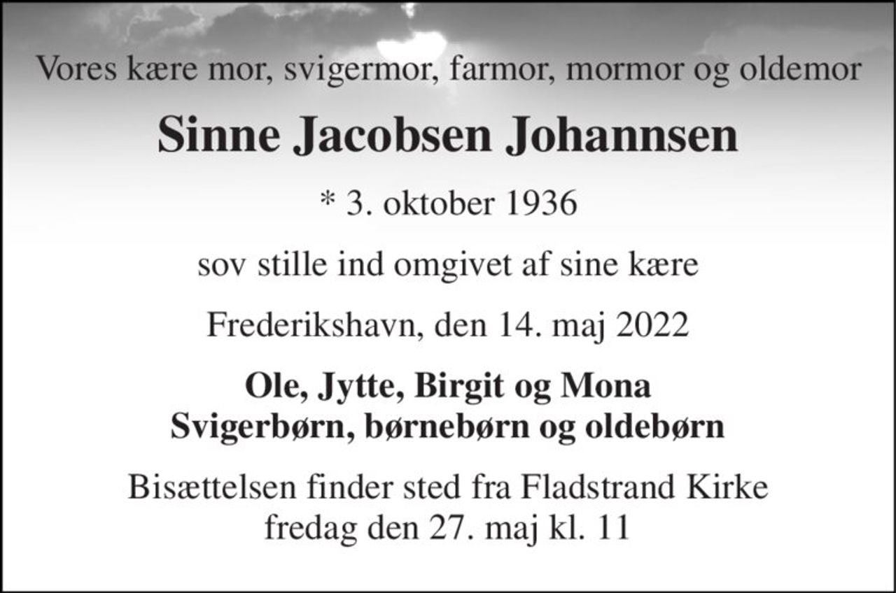 Vores kære mor, svigermor, farmor, mormor og oldemor 
Sinne Jacobsen Johannsen 
*​ 3. oktober 1936 
sov stille ind omgivet af sine kære 
Frederikshavn, den 14. maj 2022 
Ole, Jytte, Birgit og Mona Svigerbørn, børnebørn og oldebørn 
Bisættelsen​ finder sted fra Fladstrand Kirke​ fredag den 27. maj​ kl. 11