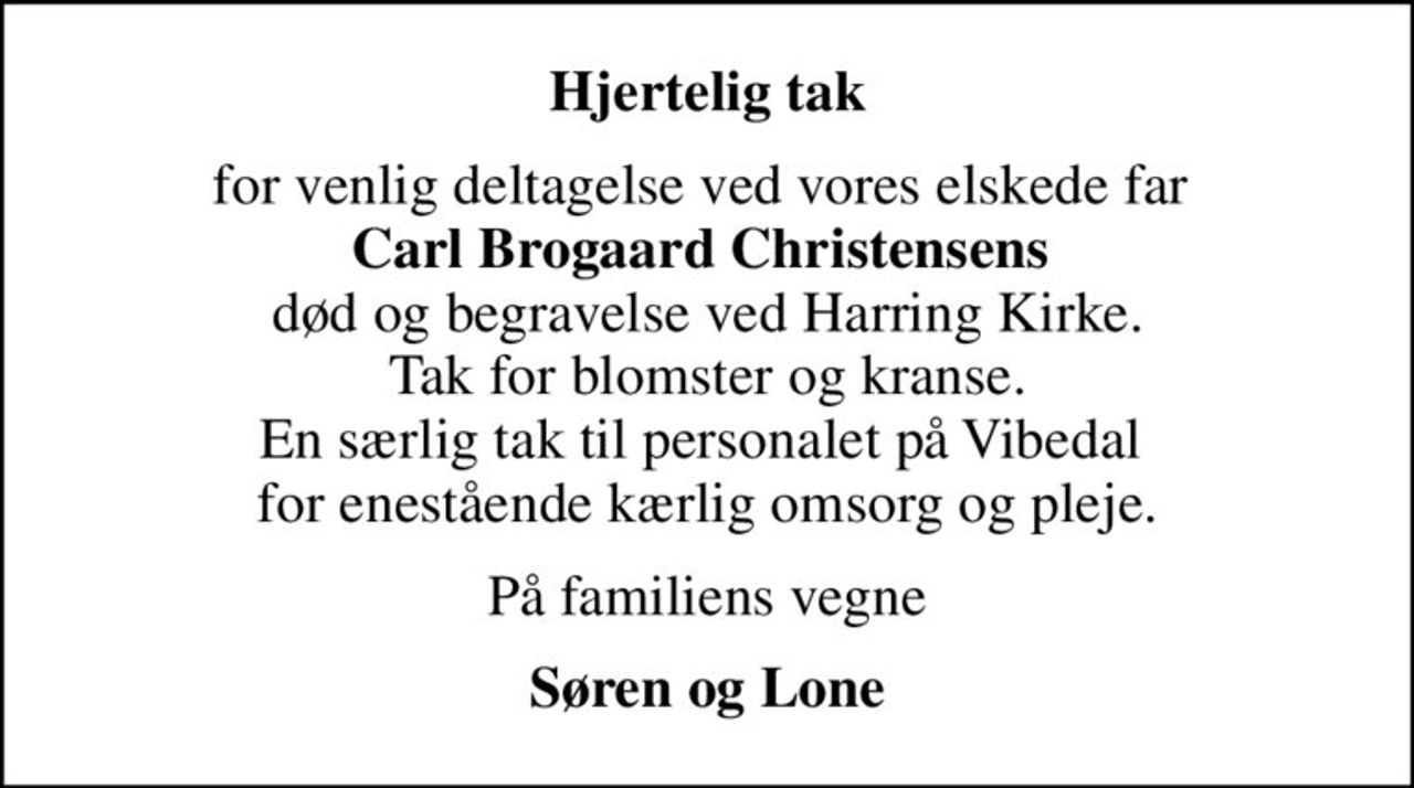Hjertelig tak
for venlig deltagelse ved vores elskede far  <b>Carl Brogaard Christensens</b>  død og begravelse ved Harring Kirke. Tak for blomster og kranse. En særlig tak til personalet på Vibedal  for enestående kærlig omsorg og pleje.
På familiens vegne
Søren og Lone