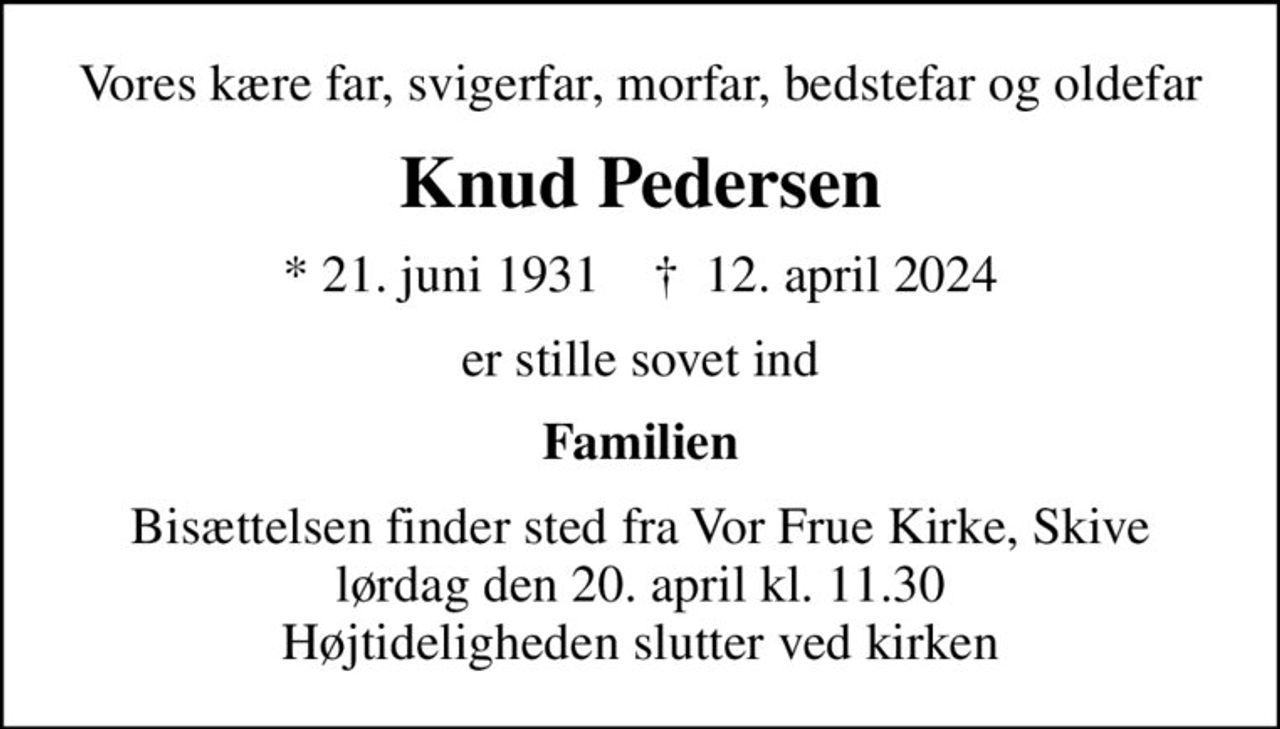Vores kære far, svigerfar, morfar, bedstefar og oldefar
Knud Pedersen
* 21. juni 1931    ✝ 12. april 2024
er stille sovet ind
Familien
Bisættelsen finder sted fra Vor Frue Kirke, Skive  lørdag den 20. april kl. 11.30  Højtideligheden slutter ved kirken