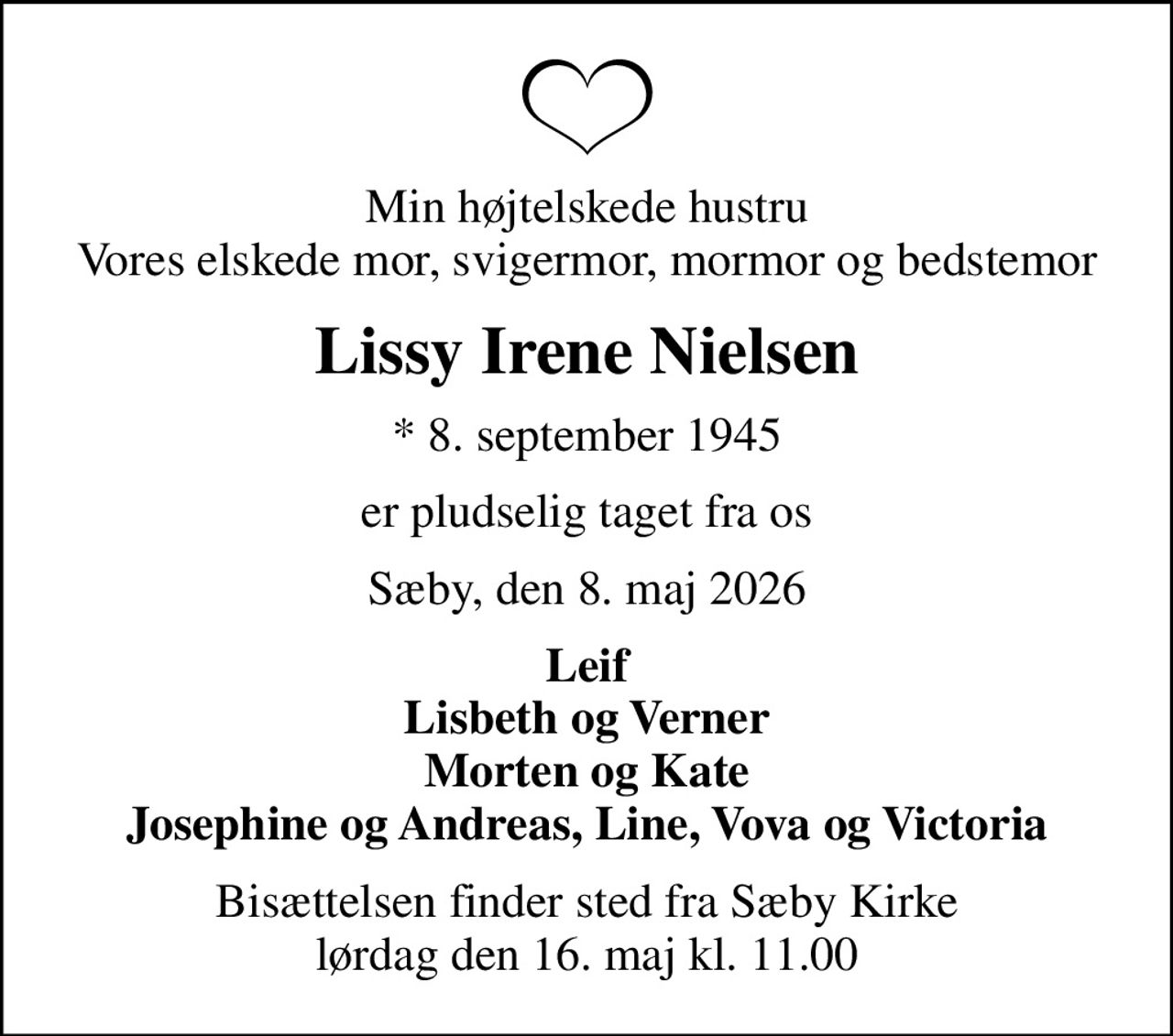 Min højtelskede hustru Vores elskede mor, svigermor, mormor og bedstemor
Lissy Irene Nielsen
* 8. september 1945
er pludselig taget fra os
Sæby, den 8. maj 2026
Leif Lisbeth og Verner Morten og Kate Josephine og Andreas, Line, Vova og Victoria
Bisættelsen finder sted fra Sæby Kirke  lørdag den 16. maj kl. 11.00